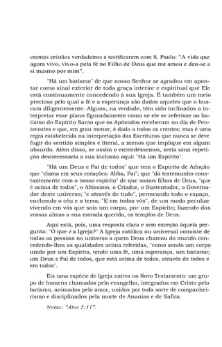 crentes cristãos verdadeiros a testificarem com S. Paulo: "A vida que
agora vivo, vivo-a pela fé no Filho de Deus que me amou e deu-se a
si mesmo por mim".
"Há um batismo" de que nosso Senhor se agradou em apontar como sinal exterior de toda graça interior e espiritual que Ele
está continuamente concedendo à sua Igreja. É também um meio
precioso pelo qual a fé e a esperança são dados aqueles que o buscam diligentemente. Alguns, na verdade, têm sido inclinados a interpretar esse plano figuradamente como se ele se referisse ao batismo do Espírito Santo que os Apóstolos receberam no dia de Pentecostes e que, em grau menor, é dado a todos os crentes; mas é uma
regra estabelecida na interpretação das Escrituras que nunca se deve
fugir do sentido simples e literal, a menos que implique em algum
absurdo. Além disso, se assim o entendêssemos, seria uma repetição desnecessária a sua inclusão aqui: "Há um Espírito".
"Há um Deus e Pai de todos" que tem o Espírito de Adoção
que "clama em seus corações: Abba, Pai"; que "dá testemunho constantemente com o nosso espírito" de que somos filhos de Deus, "que
é acima de todos", o Altíssimo, o Criador, o Sustentador, o Governador deste universo; "e através de tudo", permeando todo o espaço,
enchendo o céu e a terra; "E em todos vós", de um modo peculiar
vivendo em vós que sois um corpo, por um Espírito; fazendo das
vossas almas a sua morada querida, os templos de Deus.
Aqui está, pois, uma resposta clara e sem exceção àquela pergunta: "O que é a Igreja?" A Igreja católica ou universal consiste de
todas as pessoas no universo a quem Deus chamou do mundo concedendo-lhes as qualidades acima referidas, "como sendo um corpo
unido por um Espírito, tendo uma fé, uma esperança, um batismo;
um Deus e Pai de todos, que está acima de todos, através de todos e
em todos".
Eis uma espécie de Igreja nativa no Novo Testamento: um grupo de homens chamados pelo evangelho, integrados em Cristo pelo
batismo, animados pelo amor, unidos por toda sorte de companheirismo e disciplinados pela morte de Ananias e de Safira.
Notas: "Atos 5:11".

 