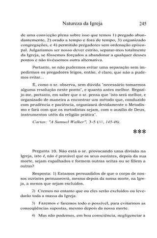 Natureza da Igreja

245

de uma convicção plena sobre isso que temos 1) pregado abundantemente, 2) orado a tempo e fora de tempo, 3) organizado
congregações, e 4) permitido pregadores sem ordenação episcopal. Julgaríamos ser nosso dever estrito, separar-mos totalmente
da Igreja, se fôssemos forçados a abandonar a qualquer desses
pontos e não tivéssemos outra alternativa.
Portanto, se não pudermos evitar uma separação sem impedirmos os pregadores leigos, então, é claro, que não a pudemos evitar...
É, como o sr. observa, sem dúvida "necessário tomarmos
alguma resolução neste ponto", e quanto antes melhor. Regozijo-me, portanto, em saber que o sr. pensa que "isto será melhor, e
organizado de maneira a encontrar um método que, conduzido
com prudência e paciência, organizará devidamente o Metodismo e fará com que os metodistas sejam, com o auxílio de Deus,
instrumentos utéis da religião prática".
Cartas: "A Samuel Walker", 3-5 (///, 145-46).

***
Pergunta 10. Não está o sr. provocando uma divisão na
Igreja, isto é, não é provável que os seus ouvintes, depois da sua
morte, sejam espalhados e formem outras seitas ou se filiem a
outras?
Resposta: 1) Estamos persuadidos de que o corpo de nossos ouvintes permanecerá, mesmo depois da nossa morte, na Igreja, a menos que sejam excluídos.
2) Cremos no entanto que ou eles serão excluídos ou levedarão toda a massa da Igreja.
3) Fazemos e faremos todo o possível, para evitarmos as
conseqüências supostas, mesmo depois da nossa morte.
4) Mas não podemos, em boa consciência, negligenciar a

 