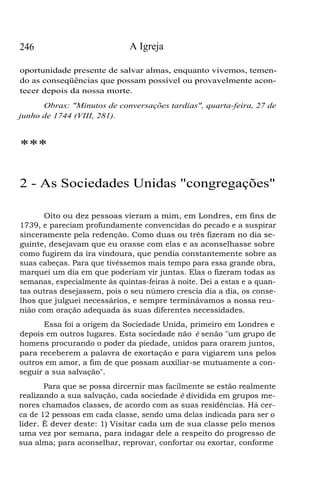 246

A Igreja

oportunidade presente de salvar almas, enquanto vivemos, temendo as conseqüências que possam possível ou provavelmente acontecer depois da nossa morte.
Obras: "Minutos de conversações tardias", quarta-feira, 27 de
junho de 1744 (VIII, 281).

***
2 - As Sociedades Unidas "congregações"
Oito ou dez pessoas vieram a mim, em Londres, em fins de
1739, e pareciam profundamente convencidas do pecado e a suspirar
sinceramente pela redenção. Como duas ou três fizeram no dia seguinte, desejavam que eu orasse com elas e as aconselhasse sobre
como fugirem da ira vindoura, que pendia constantemente sobre as
suas cabeças. Para que tivéssemos mais tempo para essa grande obra,
marquei um dia em que poderiam vir juntas. Elas o fizeram todas as
semanas, especialmente às quintas-feiras à noite. Dei a estas e a quantas outras desejassem, pois o seu número crescia dia a dia, os conselhos que julguei necessários, e sempre terminávamos a nossa reunião com oração adequada às suas diferentes necessidades.
Essa foi a origem da Sociedade Unida, primeiro em Londres e
depois em outros lugares. Esta sociedade não é senão "um grupo de
homens procurando o poder da piedade, unidos para orarem juntos,
para receberem a palavra de exortação e para vigiarem uns pelos
outros em amor, a fim de que possam auxiliar-se mutuamente a conseguir a sua salvação".
Para que se possa dircernir mas facilmente se estão realmente
realizando a sua salvação, cada sociedade é dividida em grupos menores chamados classes, de acordo com as suas residências. Há cerca de 12 pessoas em cada classe, sendo uma delas indicada para ser o
líder. É dever deste: 1) Visitar cada um de sua classe pelo menos
uma vez por semana, para indagar dele a respeito do progresso de
sua alma; para aconselhar, reprovar, confortar ou exortar, conforme

 