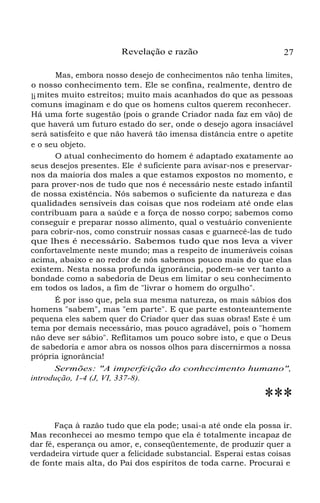 Revelação e razão

27

Mas, embora nosso desejo de conhecimentos não tenha limites,
o nosso conhecimento tem. Ele se confina, realmente, dentro de
li mites muito estreitos; muito mais acanhados do que as pessoas
comuns imaginam e do que os homens cultos querem reconhecer.
Há uma forte sugestão (pois o grande Criador nada faz em vão) de
que haverá um futuro estado do ser, onde o desejo agora insaciável
será satisfeito e que não haverá tão imensa distância entre o apetite
e o seu objeto.
O atual conhecimento do homem é adaptado exatamente ao
seus desejos presentes. Ele é suficiente para avisar-nos e preservarnos da maioria dos males a que estamos expostos no momento, e
para prover-nos de tudo que nos é necessário neste estado infantil
de nossa existência. Nós sabemos o suficiente da natureza e das
qualidades sensíveis das coisas que nos rodeiam até onde elas
contribuam para a saúde e a força de nosso corpo; sabemos como
conseguir e preparar nosso alimento, qual o vestuário conveniente
para cobrir-nos, como construir nossas casas e guarnecê-las de tudo
que lhes é necessário. Sabemos tudo que nos leva a viver
confortavelmente neste mundo; mas a respeito de inumeráveis coisas
acima, abaixo e ao redor de nós sabemos pouco mais do que elas
existem. Nesta nossa profunda ignorância, podem-se ver tanto a
bondade como a sabedoria de Deus em limitar o seu conhecimento
em todos os lados, a fim de "livrar o homem do orgulho".
É por isso que, pela sua mesma natureza, os mais sábios dos
homens "sabem", mas "em parte". E que parte estonteantemente
pequena eles sabem quer do Criador quer das suas obras! Este é um
tema por demais necessário, mas pouco agradável, pois o "homem
não deve ser sábio". Reflitamos um pouco sobre isto, e que o Deus
de sabedoria e amor abra os nossos olhos para discernirmos a nossa
própria ignorância!
Sermões: "A imperfeição do conhecimento humano",
introdução, 1-4 (J, VI, 337-8).

***
Faça à razão tudo que ela pode; usai-a até onde ela possa ir.
Mas reconhecei ao mesmo tempo que ela é totalmente incapaz de
dar fé, esperança ou amor, e, conseqüentemente, de produzir quer a
verdadeira virtude quer a felicidade substancial. Esperai estas coisas
de fonte mais alta, do Pai dos espíritos de toda carne. Procurai e

 