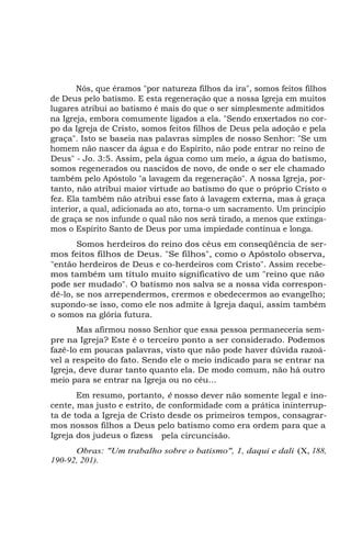 Nós, que éramos "por natureza filhos da ira", somos feitos filhos
de Deus pelo batismo. E esta regeneração que a nossa Igreja em muitos
lugares atribui ao batismo é mais do que o ser simplesmente admitidos
na Igreja, embora comumente ligados a ela. "Sendo enxertados no corpo da Igreja de Cristo, somos feitos filhos de Deus pela adoção e pela
graça". Isto se baseia nas palavras simples de nosso Senhor: "Se um
homem não nascer da água e do Espírito, não pode entrar no reino de
Deus" - Jo. 3:5. Assim, pela água como um meio, a água do batismo,
somos regenerados ou nascidos de novo, de onde o ser ele chamado
também pelo Apóstolo "a lavagem da regeneração". A nossa Igreja, portanto, não atribui maior virtude ao batismo do que o próprio Cristo o
fez. Ela também não atribui esse fato à lavagem externa, mas à graça
interior, a qual, adicionada ao ato, torna-o um sacramento. Um princípio
de graça se nos infunde o qual não nos será tirado, a menos que extingamos o Espírito Santo de Deus por uma impiedade contínua e longa.
Somos herdeiros do reino dos céus em conseqüência de sermos feitos filhos de Deus. "Se filhos", como o Apóstolo observa,
"então herdeiros de Deus e co-herdeiros com Cristo". Assim recebemos também um título muito significativo de um "reino que não
pode ser mudado". O batismo nos salva se a nossa vida correspondê-lo, se nos arrependermos, crermos e obedecermos ao evangelho;
supondo-se isso, como ele nos admite à Igreja daqui, assim também
o somos na glória futura.
Mas afirmou nosso Senhor que essa pessoa permaneceria sempre na Igreja? Este é o terceiro ponto a ser considerado. Podemos
fazê-lo em poucas palavras, visto que não pode haver dúvida razoável a respeito do fato. Sendo ele o meio indicado para se entrar na
Igreja, deve durar tanto quanto ela. De modo comum, não há outro
meio para se entrar na Igreja ou no céu...
Em resumo, portanto, é nosso dever não somente legal e inocente, mas justo e estrito, de conformidade com a prática ininterrupta de toda a Igreja de Cristo desde os primeiros tempos, consagrarmos nossos filhos a Deus pelo batismo como era ordem para que a
Igreja dos judeus o fizess pela circuncisão.
Obras: "Um trabalho sobre o batismo", 1, daqui e dali (X, 188,
190-92, 201).

 