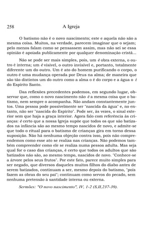 258

A Igreja

O batismo não é o novo nascimento; este e aquela não são a
mesma coisa. Muitos, na verdade, parecem imaginar que o sejam;
pelo menos falam como se pensassem assim, mas não sei se essa
opinião é apoiada publicamente por qualquer denominação cristã...
Não se pode ser mais simples, pois, um é obra externa, o outro é interna; um é visível, o outro invisível e, portanto, totalmente
diferente um do outro. Um é ato do homem purificando o corpo, o
outro é uma mudança operada por Deus na alma; de maneira que
são tão distintos um do outro como a alma o é do corpo e a água o é
do Espírito Santo.
Das reflexões precedentes podemos, em segundo lugar, observar que, como o novo nascimento não é a mesma coisa que o batismo, nem sempre o acompanha. Não andam constantemente juntos. Uma pessoa pode possivelmente ser "nascida da água" e, no entanto, não ser "nascida do Espírito". Pode ser, às vezes, o sinal exterior sem que haja a graça interior. Agora falo com referência às crianças: é certo que a nossa Igreja supõe que todos os que são batizados na infância são ao mesmo tempo nascidos de novo, e admite-se
que todo o ritual para o batismo de crianças gira em torno dessa
suposição. Não há nenhuma objeção contra isso, pois não compreendemos como esse ato se realiza nas crianças. Não podemos também compreender como ele se realiza numa pessoa adulta. Mas seja
qual for o caso das crianças, é certo que todos os adultos que são
batizados não são, ao mesmo tempo, nascidos de novo. "Conhece-se
a árvore pelos seus frutos". Por este fato, parece muito simples para
ser negado, que diversos daqueles muitos filhos do diabo antes de
serem batizados, continuam a ser, mesmo depois do batismo, "pois
fazem as obras do seu pai"; continuam como servos do pecado, sem
nenhuma pretensão à santidade interna ou externa.
Sermões: "O novo nascimento", IV, 1-2 (S,II,237-39).

 