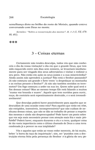 Escatologia

268

semelhança disto no brilho do rosto de Moisés, quando esteve
conversando com Deus no monte.
Sermões: "Sobre a ressurreição dos mortos", II, 1-2

80, 481).

(1, VII, 479-

***
3 - Coisas eternas
Certamente não tendes desculpa, todos vós que não conheceis o dia da vossa visitação! o dia em que o grande Deus, que tem
sido esquecido entre nós dias sem número, se levantará imediatamente para ser vingado dos seus adversários e visitar e redimir o
seu povo. Não estão em ação os seus juízos e a sua misericórdia?
Ainda assim não aprendeis a justiça? Não está o Senhor passando?
Já não começou um grande e forte vento "a despedaçar as montanha
e as rochas perante o Senhor?" Já não são também sentidos os terremotos? Um fogo começou a arder na sua ira. Quem sabe qual será o
fim dessas coisas? Mas ao mesmo tempo Ele está falando a muitos
"numa voz branda e suave". Aquele que tem ouvidos para ouvir,
ouça, do contrário será repentinamente destruído, e o será irremediavelmente!
Que desculpa poderá haver possivelmente para aqueles que se
descuidam de uma ocasião como esta? Para aqueles que estão em crise,
são estúpidos, insensíveis, incompreensíveis? que não cuidam de nenhuma dessas coisas, que não se dão ao trabalho de pensar a respeito
das mesmas e ainda são despreocupados? Pode haver um ponto sobre
que vos seja mais necessário pensar com atenção mais fria e mais profunda? Poderá haver, enquanto durarem o céu e a terra, qualquer coisa
de tão vasta importância como o último chamado de Deus a uma terra
condenada já a perecer na sua iniqüidade?
Vós e aqueles que estão ao vosso redor mereceis, de há muito,
beber "a borra da taça da inquietação"; sim, ser "punidos com a destruição eterna feita pela presença do Senhor e a glória do seu po-

 