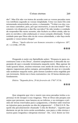 Coisas eternas

269

der". Mas Ele não vos tratou de acordo com os vossos pecados nem
vos retribuiu segundo as vossas iniqüidade. Uma vez mais Ele está
misturando misericórdia ao juízo, e clamando: "Voltai-vos dos vossos maus caminhos, pois, por que morreríeis, ó casa de Israel?" Não
estareis vós dispostos a dar-lhe ouvidos? Se não tendes o cuidado
de responder-lhe neste assunto, não fecheis os olhos ainda, não tapeis os ouvidos e não endureçais o vosso coração obstinado. Tomai
cuidado para que Deus não ria da vossa calamidade, e não faça mofa
quando o vosso temor chegar!
Obras: "Apelo ulterior aos homens sensatos e religiosos: III",
IV, 1-2 (VIII, 239-40).

***
Pregando à noite em Spitalfieds sobre: "Prepara-te para encontrares com o teu Deus", mostrei amplamente o absurdo da suposição de que o mundo terminaria naquela noite. Mas apesar de
tudo quanto disse, muitos estavam com medo de irem deitar-se, e
alguns vagueavam pelos campos, persuadidos de que se o mundo
não acabasse naquela noite, pelo menos Londres seria engolida por
um terremoto. Deitei-me à hora costumeira e às 10 horas dormia profundamente.
Diário: "Segunda-feira, 28 de fevereiro de 1763" (V,9).

***
Que ninguém que vive e morre nos seus pecados tenha a esperança vã de escapar à sua vingança. "Pois se Deus não poupou aos
anjos que pecaram, mas lançou-os ao inferno, e os entregou a prisões de trevas reservados para o julgamento, o Senhor sabe reservar
os injustos para punição no dia do julgamento" - 2 Ped.2:4-9. Naquele dia peculiarmente chamado "o dia do Senhor", "aqueles que
dormem no pó da terra serão acordados, uns para a vida eterna e
outros para vergonha e desprezo eternos"- Dn. 12:2. Entre os Uni-

 