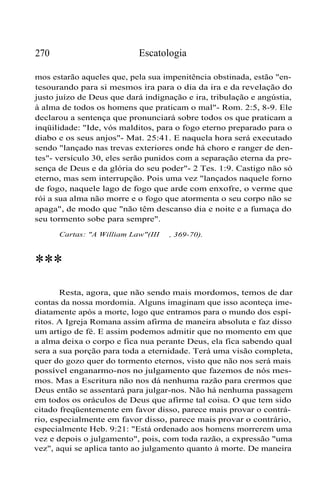 Escatologia

270

mos estarão aqueles que, pela sua impenitência obstinada, estão "entesourando para si mesmos ira para o dia da ira e da revelação do
justo juízo de Deus que dará indignação e ira, tribulação e angústia,
à alma de todos os homens que praticam o mal"- Rom. 2:5, 8-9. Ele
declarou a sentença que pronunciará sobre todos os que praticam a
inqüilidade: "Ide, vós malditos, para o fogo eterno preparado para o
diabo e os seus anjos"- Mat. 25:41. E naquela hora será executado
sendo "lançado nas trevas exteriores onde há choro e ranger de dentes"- versículo 30, eles serão punidos com a separação eterna da presença de Deus e da glória do seu poder"- 2 Tes. 1:9. Castigo não só
eterno, mas sem interrupção. Pois uma vez "lançados naquele forno
de fogo, naquele lago de fogo que arde com enxofre, o verme que
rói a sua alma não morre e o fogo que atormenta o seu corpo não se
apaga", de modo que "não têm descanso dia e noite e a fumaça do
seu tormento sobe para sempre".
Cartas: "A William Law"(III

, 369-70).

***
Resta, agora, que não sendo mais mordomos, temos de dar
contas da nossa mordomia. Alguns imaginam que isso aconteça imediatamente após a morte, logo que entramos para o mundo dos espíritos. A Igreja Romana assim afirma de maneira absoluta e faz disso
um artigo de fé. E assim podemos admitir que no momento em que
a alma deixa o corpo e fica nua perante Deus, ela fica sabendo qual
sera a sua porção para toda a eternidade. Terá uma visão completa,
quer do gozo quer do tormento eternos, visto que não nos será mais
possível enganarmo-nos no julgamento que fazemos de nós mesmos. Mas a Escritura não nos dá nenhuma razão para crermos que
Deus então se assentará para julgar-nos. Não há nenhuma passagem
em todos os oráculos de Deus que afirme tal coisa. O que tem sido
citado freqüentemente em favor disso, parece mais provar o contrário, especialmente em favor disso, parece mais provar o contrário,
especialmente Heb. 9:21: "Está ordenado aos homens morrerem uma
vez e depois o julgamento", pois, com toda razão, a expressão "uma
vez", aqui se aplica tanto ao julgamento quanto à morte. De maneira

 