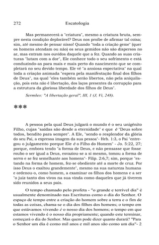 Escatologia

272

Mas permanecerá a "criatura", mesmo a criatura bruta, sempre nesta condição deplorável? Deus nos proíbe de afirmar tal coisa;
sim, até mesmo de pensar nisso! Quando "toda a criação geme" (quer
os homens atendam ou não) os seus gemidos não são dispersos no
ar, mas entram nos ouvidos daquele que a fez. Quando as suas criaturas "lutam com a dor", Ele conhece todo o seu sofrimento e está
conduzindo-as para mais e mais perto do nascimento que se completará no seu devido tempo. Ele vê "a ansiosa expectativa" na qual
toda a criação animada "espera pela manifestação final dos filhos
de Deus", na qual "eles também serão libertos, não pela aniquilação, pois esta não é libertação, dos laços presentes da corrupção para
a estrutura da gloriosa liberdade dos filhos de Deus".
Sermões: "A libertação geral", III, 1 (J, Vi, 248).

***
A pessoa pela qual Deus julgará o mundo é o seu unigênito
Filho, cujas "saídas são desde a eternidade" e que é "Deus sobre
todos, bendito para sempre". A Ele, "sendo o resplendor da glória
do seu Pai, a expressa imagem da sua pessoa"- Heb. 1:3, o Pai "entregou o julgamento porque Ele é o Filho do Homem" - Jo. 5:22, 27;
porque, embora tendo "a forma de Deus, e não pensasse que fosse
roubo o ser igual a Deus, esvaziou-se a si mesmo, tomou a forma de
servo e se fez semelhante aos homens"- Filip. 2:6,7; sim, porque "estando na forma de homem, fez-se obediente até a morte de cruz. Por
isso Deus o exaltou grandemente", mesmo na sua natureza humana
e ordenou-o, como homem, a examinar os filhos dos homens e a ser
"o juiz tanto dos vivos na sua vinda como daqueles que já tiverem
sido reunidos a seus pais.
O tempo chamado pelo profeta - "o grande e terrível dia" é
usualmente denominado nas Escrituras como o dia do Senhor. O
espaço de tempo entre a criação do homem sobre a terra e o fim de
todas as coisas, chama-se o dia dos filhos dos homens; o tempo em
que estávamos vivendo é o nosso dia dos homens; o tempo em que
estamos vivendo é o nosso dia propriamente; quando este terminar,
começará o dia do Senhor. Mas quem pode dizer quanto durará? "Para
o Senhor um dia é como mil anos e mil anos são como um dia"- 2

 
