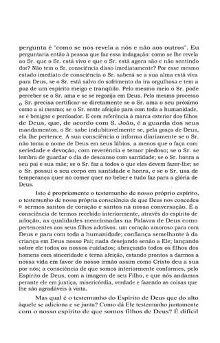 pergunta é "como se nos revela a nós e não aos outros". Eu
perguntaria então à pessoa que faz essa indagação: como se lhe revela
ao Sr. que o Sr. está vivo e que o Sr. está agora são e não sentindo
dor? Não tem o Sr. consciência disso imediatamente? Por esse mesmo
estado imediato de consciência o Sr. saberá se a sua alma está viva
para Deus, se o Sr. está salvo do sofrimento da ira orgulhosa e tem a
paz de um espírito meigo e tranqüilo. Pelo mesmo meio o Sr. pode
perceber se o Sr. ama e se se regozija em Deus. Pelo mesmo processo
o Sr. precisa certificar-se diretamente se o Sr. ama o seu próximo
como a si mesmo; se o Sr. sente afeição para com toda a humanidade,
se é benigno e perdoador. E com referência à marca exterior dos filhos
de Deus, que, de acordo com S. João, é a guarda dos seus
mandamentos, o Sr. sabe indubitavelmente se, pela graça de Deus,
ela lhe pertence. A sua consciência o informa diariamente se o Sr.
não toma o nome de Deus em seus lábios, a menos que o faça com
seriedade e devoção, com reverência e temor piedoso; se o Sr. se
lembra de guardar o dia de descanso com santidade; se o Sr. honra a
seu pai e sua mãe; se o Sr. faz a todos o que eles devem fazer-lhe; se
o Sr. possui o seu corpo em santidade e honra, e se o Sr. usa de
temperança quer no comer quer no beber e tudo faz para a glória de
Deus.
Isto é propriamente o testemunho de nosso próprio espírito,
o testemunho de nossa própria consciência de que Deus nos concedeu
o sermos santos de coração e santos na nossa conversação. É a
consciência de termos recebido interiormente, através do espírito de
adoção, as qualidades mencionadas na Palavra de Deus como
pertencentes aos seus filhos adotivos: um coração amoroso para com
Deus e para com toda a humanidade; confiança semelhante à da
criança em Deus nosso Pai; nada desejando senão a Ele; lançando
sobre ele todos os nossos cuidados; abraçando todos os filhos dos
homens com sinceridade e terna afeição, estando prontos a darmos a
nossa vida em favor do nosso irmão assim como Cristo deu a sua
por nós; a consciência de que somos interiormente conformes, pelo
Espírito de Deus, com a imagem de seu Filho, e que nós andamos
perante ele em justiça, misericórdia, verdade e fazendo as coisas que
lhe são agradáveis à vista.
Mas qual é o testemunho do Espírito de Deus que do alto
àquele se adiciona e se junta? Como dá Ele testemunho juntamente
com o nosso espírito de que somos filhos de Deus? É difícil

 