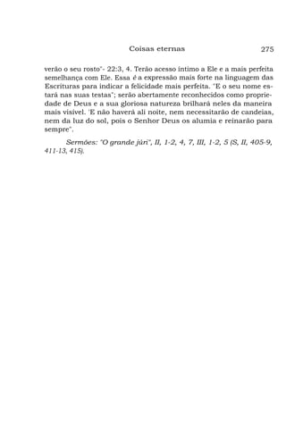 Coisas eternas

275

verão o seu rosto"- 22:3, 4. Terão acesso íntimo a Ele e a mais perfeita
semelhança com Ele. Essa é a expressão mais forte na linguagem das
Escrituras para indicar a felicidade mais perfeita. "E o seu nome estará nas suas testas"; serão abertamente reconhecidos como propriedade de Deus e a sua gloriosa natureza brilhará neles da maneira
mais visível. 'E não haverá ali noite, nem necessitarão de candeias,
nem da luz do sol, pois o Senhor Deus os alumia e reinarão para
sempre".
Sermões: "O grande júri", II, 1-2, 4, 7, III, 1-2, 5 (S, II, 405-9,
411-13, 415).

 