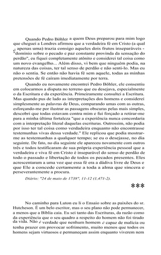 Quando Pedro Böhler a quem Deus preparou para mim logo
que cheguei a Londres afirmou que a verdadeira fé em Cristo (a qual
é apenas uma) trazia consigo aqueles dois frutos inseparáveis "domínio sobre o pecado e paz constante provinda da sensação do
perdão", eu fiquei completamente atônito e considerei tal coisa como
um novo evangelho... Além disso, vi bem que ninguém podia, na
natureza das coisas, ter tal senso de perdão e não senti-lo. Mas eu
não o sentia. Se então não havia fé sem aquele, todas as minhas
pretensões de fé caíram imediatamente por terra.
Quando eu novamente encontrei Pedro Böhler, ele consentiu
em colocarmos a disputa no terreno que eu desejava, especialmente
o da Escritura e da experiência. Primeiramente consultei a Escritura.
Mas quando pus de lado as interpretações dos homens e considerei
simplesmente as palavras de Deus, comparando umas com as outras,
esforçando-me por ilustrar as passagens obscuras pelas mais simples,
descobri que todas estavam contra mim e fui forçado a retirar-me
para a minha última fortaleza "que a experiência nunca concordaria
com a interpretação literal daquelas escrituras. Outrossim, não podia
por isso ter tal coisa como verdadeira enquanto não encontrasse
testemunhas vivas dessa verdade." Ele replicou que podia mostrarme as testemunhas a qualquer tempo; se eu o desejasse, no dia
seguinte. De fato, no dia seguinte ele apareceu novamente com outros
três e todos testificaram de sua própria experiência pessoal que a
verdadeira e viva fé em Cristo é inseparável do senso de perdão de
todo o passado e libertação de todos os pecados presentes. Eles
acrescentaram a uma voz que essa fé era a dádiva livre de Deus e
que Ele a concede certamente a toda a alma que sincera e
perseverantemente a procura.
Diário: "24 de maio de 1738", 11-12 (1,471-2).

***
No caminho para Luton eu li o Ensaio sobre as paixões do sr.
Hutcheson. É um belo escritor, mas o seu plano não pode permanecer,
a menos que a Bíblia caia. Eu sei tanto das Escrituras, da razão como
da experiência que o seu quadro a respeito do homem não foi tirado
da vida. Não é verdade que nenhum homem é capaz de malícia ou
tenha prazer em provocar sofrimento, muito menos que todos os
homens sejam virtuosos e permaneçam assim enquanto viverem nem

 