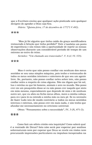 que a Escritura ensina que qualquer ação praticada sem qualquer
desígnio de agradar a Deus seja boa.
Diário: "Quinta-feira, 17 de dezembro de 1772"( V.492).

***
"Mas já foi alguém que tinha caído da graça santificadora
restaurado à bênção que tinha perdido?" Este é também um ponto
de experiência e nós temos tido a oportunidade de repetir as nossas
observações durante um considerável período de tempo de um
extremo ao outro do reino.
Sermões: "Um chamado aos transviados", V, 6 (J, VI, 525).

***
Mas é certo que não posso confiar em nenhum dos meus
sentidos se sou uma simples máquina, pois tenho o testemunho de
todos os meus sentidos interiores e exteriores de que sou um agente
livre. Se, portanto, não posso confiar neles sobre isto, não posso
confiar neles a respeito de coisa alguma. Não me digam que há sol,
lua e estrelas ou que há homens, animais e aves no mundo. Não posso
crer em um pouquinho disso se eu não posso crer naquilo que sinto
em mim mesmo, especialmente que depende de mim e de nenhum
outro ser, que eu abro ou fecho meus olhos, movo a minha cabeça
para cá e para lá ou estendo a minha mão ou meu pé. Se eu necessito
de fazer tudo isto de modo contrário a todos os meus sentidos
internos e externos, não posso crer em mais nada, e sim tenho que
afundar-me necessariamente no ceticismo universal.
Obras: "Pensamentos sobre a necessidade", IV, 3 (X, 471-2).

***
Como fará um sóbrio cristão esta inquirição? Como saberá qual
é a vontade de Deus? Isto não será por esperar por sonhos
sobrenaturais nem por esperar que Deus se revele em visões nem
procurando impressões particulares ou impulsos inesperados na

 