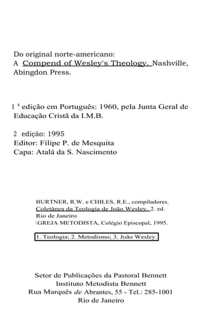 Do original norte-americano:
A Compend of Wesley's Theology. Nashville,
Abingdon Press.

1 a edição em Português: 1960, pela Junta Geral de
Educação Cristã da I.M.B.
2 edição: 1995
Editor: Filipe P. de Mesquita
Capa: Atalá da S. Nascimento

BURTNER, R.W. e CHILES, R.E., compiladores.
Coletânea da Teologia de João Wesley. 2. ed.
Rio de Janeiro
I GREJA METODISTA, Colégio Episcopal, 1995.
1. Teologia; 2. Metodismo; 3. João Wesley.

Setor de Publicações da Pastoral Bennett
Instituto Metodista Bennett
Rua Marquês de Abrantes, 55 - Tel.: 285-1001
Rio de Janeiro

 