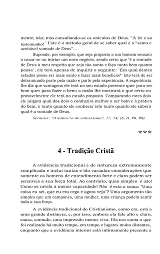 mente; não; mas consultando-se os oráculos de Deus. "À lei e ao
"
testemunho! Este é o método geral de se saber qual é a "santa e
aceitável vontade de Deus"...
Suponde, por exemplo, que seja proposto a um homem sensato
o casar-se ou iniciar um novo negócio, sendo certo que "é a vontade
de Deus a meu respeito que seja tão santo e faça tanto bem quanto
possa", ele terá apenas de inquirir o seguinte: "Em qual destes
estados posso ser mais santo e fazer mais benefício?" Isto terá de ser
determinado parte pela razão e parte pela experiência. A experiência
lhe diz que vantagens ele terá no seu estado presente quer para ser
bom quer para fazer o bem; a razão lhe mostrará o que certa ou
provavelmente ele terá no estado proposto. Comparando estes dois
ele julgará qual dos dois o conduzirá melhor a ser bom e à prática
do bem, e tanto quanto ele conhecer isto tanto quanto ele saberá
qual é a vontade de Deus.
Sermões: "A natureza do entusiasmo", 22, 24, (S, II, 96, 98).

***
4 - Tradição Cristã
A evidência tradicional é de natureza extremamente
complicada e inclui tantas e tão variadas considerações que
somente os homens de entendimento forte e claro podem ser
sensíveis à sua força total. Ao contrário, quão simples é isto!
Como se nivela à menor capacidade! Não é esta a soma: "Uma
coisa eu sei, que eu era cego e agora vejo"? Uma argumento tão
simples que um camponês, uma mulher, uma criança podem sentir
toda a sua força.
A evidência tradicional do Cristianismo, como era, está a
uma grande distância, e, por isso, embora ela fale alto e claro,
causa, contudo, uma impressão menos viva. Ela nos conta o que
foi realizado há muito tempo, em tempo e lugares muito distantes,
enquanto que a evidência interior está intimamente presente a

 