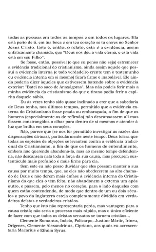 todas as pessoas em todos os tempos e em todos os lugares. Ela
está perto de ti, em tua boca e em teu coração se tu creres no Senhor
Jesus Cristo. Este é, então, o relato, esta é a evidência, assim
enfaticamente chamada, que "Deus nos deu a vida eterna, e esta vida
está em seu Filho".
Se fosse, então, possível (o que eu penso não seja) estremecer
a evidência tradicional do cristianismo, ainda assim aquele que possui a evidência interna (e todo verdadeiro crente tem o testemunho
ou evidência interna em si mesmo) ficará firme e inabalável. Ele ainda poderia dizer àqueles que estivessem batendo sobre a evidência
exterior: "Batei no saco de Anaxágoras". Mas não podeis ferir mais a
minha evidência do cristianismo do que o tirano podia ferir o espírito daquele sábio.
Eu às vezes tenho sido quase inclinado a crer que a sabedoria
de Deus tenha, nos últimos tempos, permitido que a evidência externa do Cristianismo fosse peada ou embaraçada, a fim de que os
homens (especialmente os de reflexão) não descansassem ali mas
fossem constrangidos a olhar para dentro de si mesmos e atender à
luz que brilha em seus corações.
Não, parece que (se nos for permitido investigar as razões das
dispensações divinas), particularmente neste tempo, Deus tolera que
todas as espécies de objeções se levantem contra a evidência tradicional do Cristianismo, a fim de que os homens de entendimento,
embora não querendo abandoná-la, mas ao mesmo tempo defendemna, não descansem nela toda a força da sua causa, mas procurem sustentáculo mais profundo e mais firme para ela.
Sem este eu não posso duvidar que eles possam manter a sua
causa por muito tempo, que, se eles não obedecerem ao alto chamado de Deus e não derem mais ênfase à evidência interna do Cristianismo do que eles o têm feito, não abandonem a externa um após
outro, e passem, pelo menos no coração, para o lado daqueles com
quem estão contendendo, de modo que dentro de um ou dois séculos o povo da Inglaterra esteja completamente dividido em verdadeiros deístas e verdadeiros cristãos.
Tenho que isto não representaria perda, mas vantagem para a
causa cristã; não seria o processo mais rápido, mas o único eficiente
de fazer com que todos os deístas sensatos se tornem cristãos...
Clemente Romanus, Inácio, Policarpo, Justino Mártir, Irineu,
Orígenes, Clemente Alexandrinus, Cipriano, aos quais eu acrescentaria Macarius e Efraim Syrus.

 