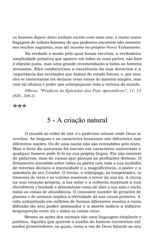 os homens depois deles tenham escrito com mais arte, e muito maior
bagagem de cultura humana do que podemos encontrar não somente
nos trechos seguintes, mas até mesmo no próprio Novo Testamento.
Na verdade o modo pelo qual foram escritos, a verdadeira
simplicidade primitiva que aparece em todas as suas partes, não lhes
é objeção justa, mas uma grande recomendação a todos os homens
sensatos. Eles conheceram a excelência da sua doutrina e a
i mportância das revelações que faziam do estado futuro, e, por isso,
eles se contentaram em declarar estas coisas de maneira simples, mas
com tal eficácia e poder que sobrepujaram toda a retórica do mundo.
Obras: "Prefácio às Epístolas dos Pais Apostólicos", 11, 12
(XIV, 240-1).

***
5 - A criação natural
O mundo ao redor de nós é o poderoso volume onde Deus se
revelou. As línguas e os caracteres humanos são diferentes nas
diferentes nações. Os de uma nação não são entendidos pelo resto.
Mas o livro da natureza foi escrito em caracteres universais e
qualquer homem pode lê-lo na sua própria língua. Ela não consiste
de palavras, mas de coisas que pintam as perfeições divinas. O
firmamento estendido sobre todas as partes com toda a sua multidão
de estrelas declara a imensidade e a magnificência, o poder e a
sabedoria do seu Criador. O trovão, o relâmpago, as tempestades, os
tremores de terra e os vulcões mostram o terror da sua ira. A chuva
na sua estação própria, a luz solar e a colheita mostram a sua
abundância e bondade e demonstram como ele abre a sua mão e enche
todas as coisas de abundância. O constante suceder de gerações de
plantas e de animais implica a eternidade da sua causa primeira. A
vida subsistindo em milhões de formas diferentes mostra a vasta
difusão do seu poder animador e a morte indica a infinita
desproporção entre ele e todas as coisas vivas.
Mesmo as ações dos animais são uma linguagem eloqüente e
patética. Aqueles que querem o auxílio do homem encontram mil
modos prometedores, os quais, como a voz de Deus falando ao seu

 