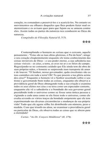 A criação natural

37

coração, os comandam a preservá-los e a acariciá-los. No entanto os
movimentos ou olhares daqueles que lhes podem fazer mal os
aterrorizam e os avisam quer para que fujam ou se armem contra
eles. Assim todas as partes da natureza nos conduzem ao Deus da
natureza.
Compêndio de Filosofia Natural (I, 313).

***
Contemplando o homem as coisas que o cercam, aquele
pensamento - "Estas são as tuas obras gloriosas, ó Pai do bem", atinge
o seu coração eloqüentemente enquanto ele toma conhecimento das
coisas invisíveis de Deus - o seu poder eterno, a sua sabedoria nas
coisas visíveis - os céus, a terra, as aves no ar e os lírios do campo.
Regozijando-se no constante cuidado que Ele ainda tem da obra de
suas próprias mãos, o homem se surpreende num transporte de amor
e de louvor: "Ó Senhor, nosso governador, quão excelentes são os
teus caminhos em toda a terra! Oh! Tu que puseste a tua glória acima
dos céus!" Enquanto o homem vê o Senhor assentado sobre o seu
trono e governando bem todas as coisas, enquanto ele observa a
providência geral de Deus abrangendo toda a sua criação e examina
todos os seus efeitos nos céus e na terra como um espectador contente,
enquanto ele vê a sabedoria e a bondade do seu governo geral
presidindo todo o universo como se fosse uma única pessoa e
vigiando a cada uma como se ela fosse todo o universo, como ele
exulta revendo os vários traços da bondade onipotente que ele tem
experimentado nas diversas circunstâncias e mudanças da sua própria
vida! Tudo que ele agora vêlhe foi distribuído em número, peso e
medida. Com que triunfo na alma, ao examinar a providência geral
ou particular de Deus, ele observa todas as cenas que se abrem para
a eternidade!
Cartas: "Ao Dr. Conyers Middleton" (II, 379).

***

 