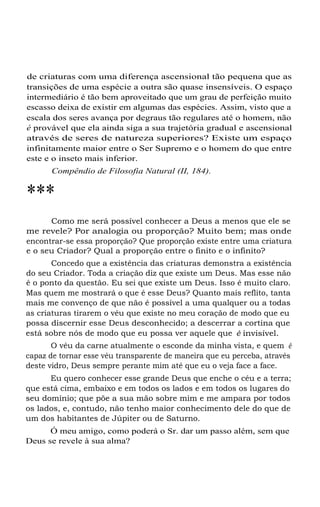 de criaturas com uma diferença ascensional tão pequena que as
transições de uma espécie a outra são quase insensíveis. O espaço
intermediário é tão bem aproveitado que um grau de perfeição muito
escasso deixa de existir em algumas das espécies. Assim, visto que a
escala dos seres avança por degraus tão regulares até o homem, não
é provável que ela ainda siga a sua trajetória gradual e ascensional
através de seres de natureza superiores? Existe um espaço
infinitamente maior entre o Ser Supremo e o homem do que entre
este e o inseto mais inferior.
Compêndio de Filosofia Natural (II, 184).

***
Como me será possível conhecer a Deus a menos que ele se
me revele? Por analogia ou proporção? Muito bem; mas onde
encontrar-se essa proporção? Que proporção existe entre uma criatura
e o seu Criador? Qual a proporção entre o finito e o infinito?
Concedo que a existência das criaturas demonstra a existência
do seu Criador. Toda a criação diz que existe um Deus. Mas esse não
é o ponto da questão. Eu sei que existe um Deus. Isso é muito claro.
Mas quem me mostrará o que é esse Deus? Quanto mais reflito, tanta
mais me convenço de que não é possível a uma qualquer ou a todas
as criaturas tirarem o véu que existe no meu coração de modo que eu
possa discernir esse Deus desconhecido; a descerrar a cortina que
está sobre nós de modo que eu possa ver aquele que é invisível.
O véu da carne atualmente o esconde da minha vista, e quem é
capaz de tornar esse véu transparente de maneira que eu perceba, através
deste vidro, Deus sempre perante mim até que eu o veja face a face.
Eu quero conhecer esse grande Deus que enche o céu e a terra;
que está cima, embaixo e em todos os lados e em todos os lugares do
seu domínio; que põe a sua mão sobre mim e me ampara por todos
os lados, e, contudo, não tenho maior conhecimento dele do que de
um dos habitantes de Júpiter ou de Saturno.
Ó meu amigo, como poderá o Sr. dar um passo além, sem que
Deus se revele à sua alma?

 