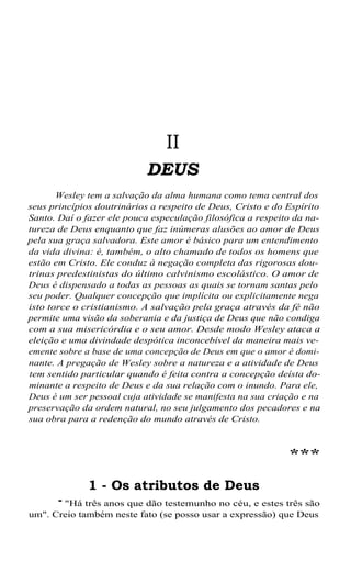 II
DEUS
Wesley tem a salvação da alma humana como tema central dos
seus princípios doutrinários a respeito de Deus, Cristo e do Espírito
Santo. Daí o fazer ele pouca especulação filosófica a respeito da natureza de Deus enquanto que faz inúmeras alusões ao amor de Deus
pela sua graça salvadora. Este amor é básico para um entendimento
da vida divina: é, também, o alto chamado de todos os homens que
estão em Cristo. Ele conduz à negação completa das rigorosas doutrinas predestinistas do último calvinismo escolástico. O amor de
Deus é dispensado a todas as pessoas as quais se tornam santas pelo
seu poder. Qualquer concepção que implícita ou explicitamente nega
isto torce o cristianismo. A salvação pela graça através da fé não
permite uma visão da soberania e da justiça de Deus que não condiga
com a sua misericórdia e o seu amor. Desde modo Wesley ataca a
eleição e uma divindade despótica inconcebível da maneira mais veemente sobre a base de uma concepção de Deus em que o amor é dominante. A pregação de Wesley sobre a natureza e a atividade de Deus
tem sentido particular quando é feita contra a concepção deísta dominante a respeito de Deus e da sua relação com o inundo. Para ele,
Deus é um ser pessoal cuja atividade se manifesta na sua criação e na
preservação da ordem natural, no seu julgamento dos pecadores e na
sua obra para a redenção do mundo através de Cristo.

***
1 - Os atributos de Deus

- "Há três anos que dão testemunho no céu, e estes três são
um". Creio também neste fato (se posso usar a expressão) que Deus

 