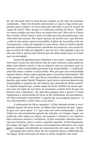 do, ele não pode senti-la mais do que a pedra, se ele está, de antemão,
condenado... Será este homem sentenciado a ir para o fogo eterno preparado para o diabo e os seus anjos por não fazer o que ele nunca foi
capaz de evitar? "Sim, porque é a soberana vontade de Deus". "Então,
ou temos achado um novo Deus ou temos feito um"! Este não é o Deus
dos cristãos. Nosso Deus é justo em todos os seus procedimentos; não
ceifa onde não semeou. Ele requer apenas, de acordo com o que Ele deu,
e onde ele deu pouco, pouco será pedido. A glória da sua justiça está em
recompensar a cada um segundo as suas obras. Aqui se mostra aquele
glorioso atributo evidentemente manifesto aos homens e aos anjos de
que se aceita de cada um segundo o que ele tem e não segundo o que ele
não tem. Este é aquele justo decreto que não pode passar quer no tempo
quer na eternidade...
Assim Ele gloriosamente distribui o seu amor, supondo-se que
esse amor recaia em uma dentre dez de suas criaturas, (não podia eu
dizer uma dentre cem?), e não se importe com as restantes, que as
noventa e nove condenadas pereçam sem misericórdia ; é suficiente
para Ele amar e salvar a única eleita. Mas por que tem misericórdia
apenas desta e deixa todas aquelas para a inevitável destruição? "Ele
o faz porque o quer" Ah!, que Deus concedesse sabedoria submissa
àqueles que assim falam! Pergunto: qual seria o pronunciamento da
humanidade a respeito de um homem que procedesse desse modo?
A respeito daquele que, sendo capaz de livrar milhões da morte apenas com um sopro de sua boca, se recusasse a salvar mais do que um
dentre cem e dissesse: "Eu não faço porque não o quero"? Como
exaltarmos a misericórdia de Deus se lhe atribuímos tal procedimento? Que estranho comentário é aquele da sua própria palavra: "A
sua misericórdia é sobre toda a sua obra!"...
A soberania de Deus aparece: 1) Em fixando desde a eternidade aquele decreto sobre os filhos dos homens de que "aquele que crer será salvo" e o "que não crer será condenado". 2) Em
todas as circunstâncias gerais da criação, no tempo, lugar, no
modo de criar todas as coisas, em nomear o número e as espécies
das criaturas visíveis e invisíveis. 3) Em conceder talentos naturais aos homens, estes a estes e aqueles àqueles. 4) Na disposição
do tempo, do lugar e das outras circunstâncias exteriores tais como
pais e amigos atendendo ao nascimento de cada um. 5) Na
dis
pensação dos vários dons do seu Espírito para a edificação da
sua Igreja. 6) Na ordenação de todas as coisas temporais tais como

 