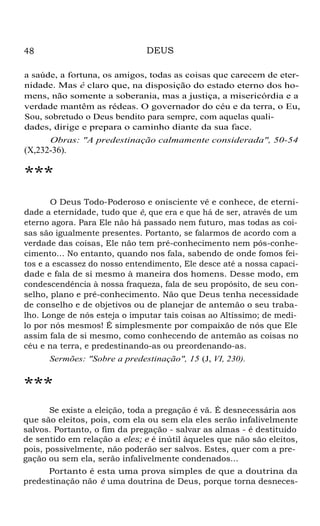 DEUS

48

a saúde, a fortuna, os amigos, todas as coisas que carecem de eternidade. Mas é claro que, na disposição do estado eterno dos homens, não somente a soberania, mas a justiça, a misericórdia e a
verdade mantêm as rédeas. O governador do céu e da terra, o Eu,
Sou, sobretudo o Deus bendito para sempre, com aquelas qualidades, dirige e prepara o caminho diante da sua face.
Obras: "A predestinação calmamente considerada", 50-54

(X,232-36).

***
O Deus Todo-Poderoso e onisciente vê e conhece, de eternidade a eternidade, tudo que é, que era e que há de ser, através de um
eterno agora. Para Ele não há passado nem futuro, mas todas as coisas são igualmente presentes. Portanto, se falarmos de acordo com a
verdade das coisas, Ele não tem pré-conhecimento nem pós-conhecimento... No entanto, quando nos fala, sabendo de onde fomos feitos e a escassez do nosso entendimento, Ele desce até a nossa capacidade e fala de si mesmo à maneira dos homens. Desse modo, em
condescendência à nossa fraqueza, fala de seu propósito, de seu conselho, plano e pré-conhecimento. Não que Deus tenha necessidade
de conselho e de objetivos ou de planejar de antemão o seu trabalho. Longe de nós esteja o imputar tais coisas ao Altíssimo; de medilo por nós mesmos! É simplesmente por compaixão de nós que Ele
assim fala de si mesmo, como conhecendo de antemão as coisas no
céu e na terra, e predestinando-as ou preordenando-as.
Sermões: "Sobre a predestinação", 15 (J, VI, 230).

***
Se existe a eleição, toda a pregação é vã. É desnecessária aos
que são eleitos, pois, com ela ou sem ela eles serão infalivelmente
salvos. Portanto, o fim da pregação - salvar as almas - é destituído
de sentido em relação a eles; e é inútil àqueles que não são eleitos,
pois, possivelmente, não poderão ser salvos. Estes, quer com a pregação ou sem ela, serão infalivelmente condenados...
Portanto é esta uma prova simples de que a doutrina da
predestinação não é uma doutrina de Deus, porque torna desneces-

 