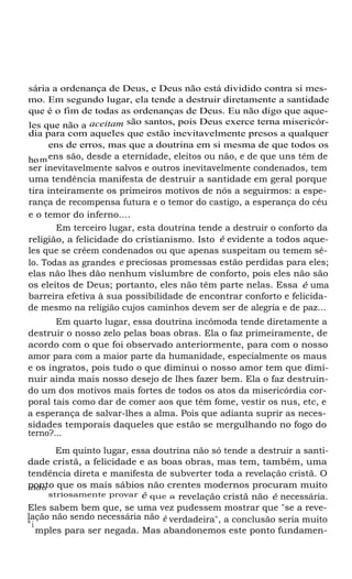 sária a ordenança de Deus, e Deus não está dividido contra si mesmo. Em segundo lugar, ela tende a destruir diretamente a santidade
que é o fim de todas as ordenanças de Deus. Eu não digo que aqueles que não a aceitam são santos, pois Deus exerce terna misericórdia para com aqueles que estão inevitavelmente presos a qualquer
ens de erros, mas que a doutrina em si mesma de que todos os
ho m ens são, desde a eternidade, eleitos ou não, e de que uns têm de
ser inevitavelmente salvos e outros inevitavelmente condenados, tem
uma tendência manifesta de destruir a santidade em geral porque
tira inteiramente os primeiros motivos de nós a seguirmos: a esperança de recompensa futura e o temor do castigo, a esperança do céu
e o temor do inferno....
Em terceiro lugar, esta doutrina tende a destruir o conforto da
religião, a felicidade do cristianismo. Isto é evidente a todos aqueles que se crêem condenados ou que apenas suspeitam ou temem sêlo. Todas as grandes e preciosas promessas estão perdidas para eles;
elas não lhes dão nenhum vislumbre de conforto, pois eles não são
os eleitos de Deus; portanto, eles não têm parte nelas. Essa é uma
barreira efetiva à sua possibilidade de encontrar conforto e felicidade mesmo na religião cujos caminhos devem ser de alegria e de paz...
Em quarto lugar, essa doutrina incômoda tende diretamente a
destruir o nosso zelo pelas boas obras. Ela o faz primeiramente, de
acordo com o que foi observado anteriormente, para com o nosso
amor para com a maior parte da humanidade, especialmente os maus
e os ingratos, pois tudo o que diminui o nosso amor tem que diminuir ainda mais nosso desejo de lhes fazer bem. Ela o faz destruindo um dos motivos mais fortes de todos os atos da misericórdia corporal tais como dar de comer aos que têm fome, vestir os nus, etc, e
a esperança de salvar-lhes a alma. Pois que adianta suprir as necessidades temporais daqueles que estão se mergulhando no fogo do
terno?...
Em quinto lugar, essa doutrina não só tende a destruir a santidade cristã, a felicidade e as boas obras, mas tem, também, uma
tendência direta e manifesta de subverter toda a revelação cristã. O
ponto que os mais sábios não crentes modernos procuram muito
indu
striosamente provar é que a revelação cristã não é necessária.
Eles sabem bem que, se uma vez pudessem mostrar que "se a revelação não sendo necessária não é verdadeira", a conclusão seria muito
s
i
mples para ser negada. Mas abandonemos este ponto fundamen-

 