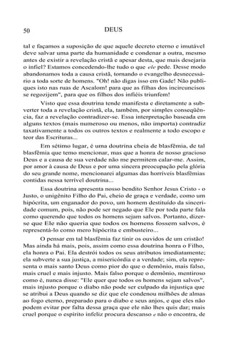 50

DEUS

tal e façamos a suposição de que aquele decreto eterno e imutável
deve salvar uma parte da humanidade e condenar a outra, mesmo
antes de existir a revelação cristã e apesar desta, que mais desejaria
o infiel? Estamos concedendo-lhe tudo o que ele pede. Desse modo
abandonamos toda a causa cristã, tornando o evangelho desnecessário a toda sorte de homens. "Oh! não digas isso em Gade! Não publiques isto nas ruas de Ascalom! para que as filhas dos incircuncisos
se regozijem", para que os filhos dos infiéis triunfem!
Visto que essa doutrina tende manifesta e diretamente a subverter toda a revelação cristã, ela, também, por simples conseqüência, faz a revelação contradizer-se. Essa interpretação baseada em
alguns textos (mais numeroso ou menos, não importa) contradiz
taxativamente a todos os outros textos e realmente a todo escopo e
teor das Escrituras...
Em sétimo lugar, é uma doutrina cheia de blasfêmia, de tal
blasfêmia que temo mencionar, mas que a honra de nosso gracioso
Deus e a causa de sua verdade não me permitem calar-me. Assim,
por amor à causa de Deus e por uma sincera preocupação pela glória
do seu grande nome, mencionarei algumas das horríveis blasfêmias
contidas nessa terrível doutrina...
Essa doutrina apresenta nosso bendito Senhor Jesus Cristo - o
Justo, o unigênito Filho do Pai, cheio de graça e verdade, como um
hipócrita, um enganador do povo, um homem destituído da sinceridade comum, pois, não pode ser negado que Ele por toda parte fala
como querendo que todos os homens sejam salvos. Portanto, dizerse que Ele não queria que todos os homens fossem salvos, é
representá-lo como mero hipócrita e embusteiro...
O pensar em tal blasfêmia faz tinir os ouvidos de um cristão!
Mas ainda há mais, pois, assim como essa doutrina honra o Filho,
ela honra o Pai. Ela destrói todos os seus atributos imediatamente;
ela subverte a sua justiça, a misericórdia e a verdade; sim, ela representa o mais santo Deus como pior do que o demônio, mais falso,
mais cruel e mais injusto. Mais falso porque o demônio, mentiroso
como é, nunca disse: "Ele quer que todos os homens sejam salvos",
mais injusto porque o diabo não pode ser culpado da injustiça que
se atribui a Deus quando se diz que ele condenou milhões de almas
ao fogo eterno, preparado para o diabo e seus anjos, e que eles não
podem evitar por falta dessa graça que ele não lhes quis dar; mais
cruel porque o espírito infeliz procura descanso e não o encontra, de

 
