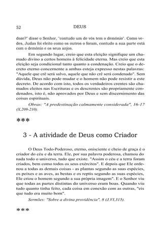 DEUS

52

doze?" disse o Senhor, "contudo um de vós tem o demônio". Como vedes, Judas foi eleito como os outros o foram, contudo a sua parte está
com o demônio e os seus anjos.
Em segundo lugar, creio que esta eleição signifique um chamado divino a certos homens à felicidade eterna. Mas creio que esta
eleição seja condicional tanto quanto a condenação. Creio que o decreto eterno concernente a ambas esteja expresso nestas palavras:
"Aquele que crê será salvo, aquele que não crê será condenado". Sem
dúvida, Deus não pode mudar e o homem não pode resistir a este
decreto. De acordo com isto, todos os verdadeiros crentes são chamados eleitos nas Escrituras e os descrentes são propriamente condenados, isto é, não aprovados por Deus e sem discernimento das
coisas espirituais.
Obras: "A predestinação calmamente considerada", 16-17
(X,209-210).

***
3 - A atividade de Deus como Criador
O Deus Todo-Poderoso, eterno, onisciente e cheio de graça é o
criador do céu e da terra. Ele, por sua palavra poderosa, chamou do
nada todo o universo, tudo que existe. "Assim o céu e a terra foram
criados, bem como todos os seus exércitos". E depois que Ele ordenou a todas as demais coisas - as plantas segundo as suas espécies,
os peixes e as aves, as bestas e os reptis segundo as suas espécies,
Ele criou o homem segundo a sua própria imagem". E o Senhor viu
que todas as partes distintas do universo eram boas. Quando viu
tudo quanto tinha feito, cada coisa em conexão com as outras, "eis
que tudo era muito bom".
Sermões: "Sobre a divina providência", 8 (J,VI,315).

***

 