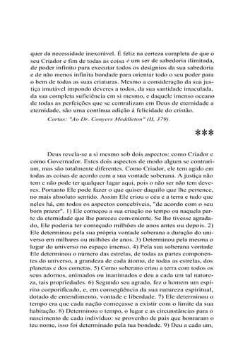 quer da necessidade inexorável. É feliz na certeza completa de que o
seu Criador e fim de todas as coisa é um ser de sabedoria ilimitada,
de poder infinito para executar todos os desígnios da sua sabedoria
e de não menos infinita bondade para orientar todo o seu poder para
o bem de todas as suas criaturas. Mesmo a consideração da sua justiça imutável impondo deveres a todos, da sua santidade imaculada,
da sua completa suficiência em si mesmo, e daquele imenso oceano
de todas as perfeições que se centralizam em Deus de eternidade a
eternidade, são uma contínua adição à felicidade do cristão.
Cartas: "Ao Dr. Conyers Meddleton" (II, 379).

***
Deus revela-se a si mesmo sob dois aspectos: como Criador e
como Governador. Estes dois aspectos de modo algum se contrariam, mas são totalmente diferentes. Como Criador, ele tem agido em
todas as coisas de acordo com a sua vontade soberana. A justiça não
tem e não pode ter qualquer lugar aqui, pois o não ser não tem deveres. Portanto Ele pode fazer o que quiser daquilo que lhe pertence,
no mais absoluto sentido. Assim Ele criou o céu e a terra e tudo que
neles há, em todos os aspectos concebíveis, "de acordo com o seu
bom prazer". 1) Ele começou a sua criação no tempo ou naquela parte da eternidade que lhe pareceu conveniente. Se lhe tivesse agradado, Ele poderia ter começado milhões de anos antes ou depois. 2)
Ele determinou pela sua própria vontade soberana a duração do universo em milhares ou milhões de anos. 3) Determinou pela mesma o
lugar do universo no espaço imenso. 4) Pela sua soberana vontade
Ele determinou o número das estrelas, de todas as partes componentes do universo, a grandeza de cada átomo, de todas as estrelas, dos
planetas e dos cometas. 5) Como soberano criou a terra com todos os
seus adornos, animados ou inanimados e deu a cada um tal natureza, tais propriedades. 6) Segundo seu agrado, fez o homem um espírito corporificado, e, em conseqüência da sua natureza espiritual,
dotado de entendimento, vontade e liberdade. 7) Ele determinou o
tempo era que cada nação começasse a existir com o limite da sua
habitação. 8) Determinou o tempo, o lugar e as circunstâncias para o
nascimento de cada indivíduo: se provenho de pais que honraram o
teu nome, isso foi determinado pela tua bondade. 9) Deu a cada um,

 