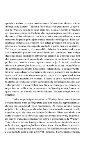 quada a todos os seus pormenores. Neste sentido ele não é
diferente de Lutero. Talvez a fonte mais compensadora da teologia de Wesley sejam os seus sermões, os quais foram pregados
ao povo mais simples. Embora eles sejam lógicos, sucintos e conduzam análises doutrinárias a extensões surpreendentes, a sua
natureza impede que sejam curtos tratados teológicos. Esta formulação sistemática, embora não esteja presente em detalhe explícito, é contudo pressuposta em toda a parte nos seus escritos.
Tal tentativa envolve diversas dificuldades. Na maioria dos casos o material precisa ser extraído do seu contexto. Isto exige
decisões mais ou menos arbitrárias quanto ao começo e ao fim
das passagens e a eliminação de comentário muito útil. Surgem
problemas, continuamente, quanto ao arranjo, à divisão das doutrinas e à proporção do espaço, para nada se dizer do problema
da continuidade muito necessária. Além disso, qualquer tentativa em considerar separadamente vários aspectos da doutrina
tende a não ser natural como se pode ver, por exemplo, da doutina
de Wesley a respeito do homem. Espera-se que o reconhecimento destas dificuldades e um certo grau de precaução possam dar
valor positivo a esta Coletânea. Se ela conseguir selecionar e
organizar o melhor do pensamento de Wesley numa forma tal
que alcance um círculo maior de leitores, ele terá atingido o seu
objetivo.
Todos os principais escritos de Wesley foram colecionados
e examinados num esforço para que um trabalho representativo
da sua teologia total fosse produzido. De modo geral o nosso
objetivo foi a largueza da seleção representando assuntos sob
consideração de uma variedade de fontes. Fizemos ainda um
outro esforço pata tornar as seleções representativas, examinado outros trabalhos secundários sobre o pensamento de Wesley.
Tais esboços de sua teologia foram estudados e freqüentemente
referidos na organização desta Coletânea. Além disso, o material citado nessas fontes secundárias foi conferido com o original
e examinado para a sua possível inclusão. Conseqüentemente,

 