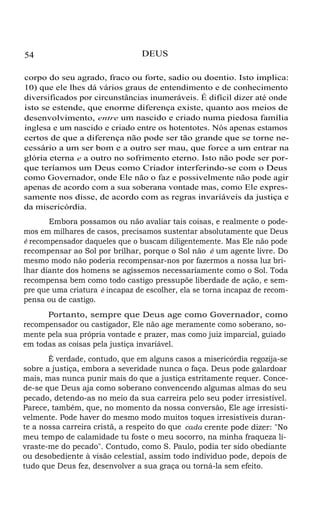 54

DEUS

corpo do seu agrado, fraco ou forte, sadio ou doentio. Isto implica:
10) que ele lhes dá vários graus de entendimento e de conhecimento
diversificados por circunstâncias inumeráveis. É difícil dizer até onde
isto se estende, que enorme diferença existe, quanto aos meios de
desenvolvimento, entre um nascido e criado numa piedosa família
inglesa e um nascido e criado entre os hotentotes. Nós apenas estamos
certos de que a diferença não pode ser tão grande que se torne necessário a um ser bom e a outro ser mau, que force a um entrar na
glória eterna e a outro no sofrimento eterno. Isto não pode ser porque teríamos um Deus como Criador interferindo-se com o Deus
como Governador, onde Ele não o faz e possivelmente não pode agir
apenas de acordo com a sua soberana vontade mas, como Ele expressamente nos disse, de acordo com as regras invariáveis da justiça e
da misericórdia.
Embora possamos ou não avaliar tais coisas, e realmente o podemos em milhares de casos, precisamos sustentar absolutamente que Deus
é recompensador daqueles que o buscam diligentemente. Mas Ele não pode
recompensar ao Sol por brilhar, porque o Sol não é um agente livre. Do
mesmo modo não poderia recompensar-nos por fazermos a nossa luz brilhar diante dos homens se agíssemos necessariamente como o Sol. Toda
recompensa bem como todo castigo pressupõe liberdade de ação, e sempre que uma criatura é incapaz de escolher, ela se torna incapaz de recompensa ou de castigo.
Portanto, sempre que Deus age como Governador, como
recompensador ou castigador, Ele não age meramente como soberano, somente pela sua própria vontade e prazer, mas como juiz imparcial, guiado
em todas as coisas pela justiça invariável.
É verdade, contudo, que em alguns casos a misericórdia regozija-se
sobre a justiça, embora a severidade nunca o faça. Deus pode galardoar
mais, mas nunca punir mais do que a justiça estritamente requer. Concede-se que Deus aja como soberano convencendo algumas almas do seu
pecado, detendo-as no meio da sua carreira pelo seu poder irresistível.
Parece, também, que, no momento da nossa conversão, Ele age irresistivelmente. Pode haver do mesmo modo muitos toques irresistíveis durante a nossa carreira cristã, a respeito do que cada crente pode dizer: "No
meu tempo de calamidade tu foste o meu socorro, na minha fraqueza livraste-me do pecado". Contudo, como S. Paulo, podia ter sido obediante
ou desobediente à visão celestial, assim todo indíviduo pode, depois de
tudo que Deus fez, desenvolver a sua graça ou torná-la sem efeito.

 