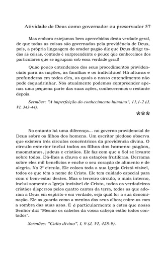 Atividade de Deus como governador ou preservador 57
Mas embora estejamos bem apercebidos desta verdade geral,
de que todas as coisas são governadas pela providência de Deus,
pois, a própria linguagem do orador pagão diz que Deus dirige todas as coisas, contudo é surpreendente o pouco que conhecemos dos
particulares que se agrupam sob essa verdade geral!
Quão pouco entendemos dos seus procedimentos providenciais para as nações, as famílias e os indivíduos! Há alturas e
profundezas em todos eles, as quais o nosso entendimento não
pode esquadrinhar. Nós atualmente podemos compreender apenas uma pequena parte das suas ações, conheceremos o restante
depois.
Sermões: "A imperfeição do conhecimento humano", 11,1-2 (J,
VI, 343-44).

***

No entanto há uma diferença... no governo providencial de
Deus sobre os filhos dos homens. Um escritor piedoso observa
que existem três círculos concêntricos da providência divina. O
circulo exterior inclui todos os filhos dos homens: pagãos,
maometanos, judeus e cristãos. Ele faz com que o Sol se levante
sobre todos. Dá-lhes a chuva e as estações frutíferas. Derrama
sobre eles mil benefícios e enche o seu coração de alimento e de
alegria. No 2° circulo, Ele coloca toda a sua Igreja Cristã visível,
todos os que têm o nome de Cristo. Ele tem cuidado especial para
com o bem-estar destes. Mas o terceiro circulo, o mais interno,
inclui somente a Igreja invisível de Cristo, todos os verdadeiros
cristãos dispersos pelos quatro cantos da terra, todos os que adoram a Deus em espírito e em verdade, seja qual for a sua denominação. Ele os guarda como a menina dos seus olhos; cobre-os com
a sombra das suas asas. E é particularmente a estes que nosso
Senhor diz: "Mesmo os cabelos da vossa cabeça estão todos contados".
Sermões: "Culto divino", I, 9 (J, VI, 428-9).

 