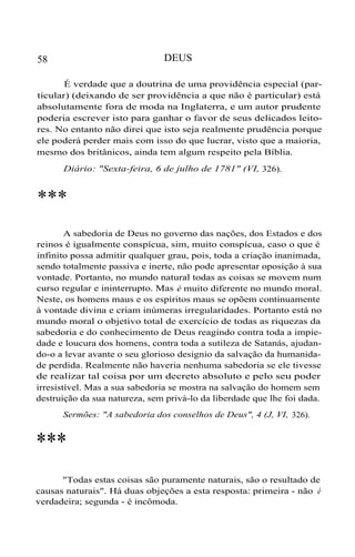 DEUS

58

É verdade que a doutrina de uma providência especial (particular) (deixando de ser providência a que não é particular) está
absolutamente fora de moda na Inglaterra, e um autor prudente
poderia escrever isto para ganhar o favor de seus delicados leitores. No entanto não direi que isto seja realmente prudência porque
ele poderá perder mais com isso do que lucrar, visto que a maioria,
mesmo dos britânicos, ainda tem algum respeito pela Bíblia.
Diário: "Sexta-feira, 6 de julho de 1781" (VI, 326).

***
A sabedoria de Deus no governo das nações, dos Estados e dos
reinos é igualmente conspícua, sim, muito conspícua, caso o que é
infinito possa admitir qualquer grau, pois, toda a criação inanimada,
sendo totalmente passiva e inerte, não pode apresentar oposição à sua
vontade. Portanto, no mundo natural todas as coisas se movem num
curso regular e ininterrupto. Mas é muito diferente no mundo moral.
Neste, os homens maus e os espíritos maus se opõem continuamente
à vontade divina e criam inúmeras irregularidades. Portanto está no
mundo moral o objetivo total de exercício de todas as riquezas da
sabedoria e do conhecimento de Deus reagindo contra toda a impiedade e loucura dos homens, contra toda a sutileza de Satanás, ajudando-o a levar avante o seu glorioso designio da salvação da humanidade perdida. Realmente não haveria nenhuma sabedoria se ele tivesse
de realizar tal coisa por um decreto absoluto e pelo seu poder
irresistível. Mas a sua sabedoria se mostra na salvação do homem sem
destruição da sua natureza, sem privá-lo da liberdade que lhe foi dada.
Sermões: "A sabedoria dos conselhos de Deus", 4 (J, VI, 326).

***
"Todas estas coisas são puramente naturais, são o resultado de
causas naturais". Há duas objeções a esta resposta: primeira - não é
verdadeira; segunda - é incômoda.

 