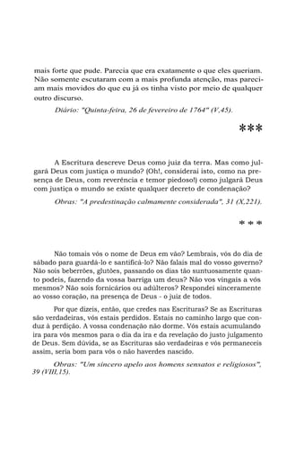 mais forte que pude. Parecia que era exatamente o que eles queriam.
Não somente escutaram com a mais profunda atenção, mas pareciam mais movidos do que eu já os tinha visto por meio de qualquer
outro discurso.
Diário: "Quinta-feira, 26 de fevereiro de 1764" (V,45).

***
A Escritura descreve Deus como juiz da terra. Mas como julgará Deus com justiça o mundo? (Oh!, considerai isto, como na presença de Deus, com reverência e temor piedoso!) como julgará Deus
com justiça o mundo se existe qualquer decreto de condenação?
Obras: "A predestinação calmamente considerada", 31 (X,221).

***
Não tomais vós o nome de Deus em vão? Lembrais, vós do dia de
sábado para guardá-lo e santificá-lo? Não falais mal do vosso governo?
Não sois beberrões, glutões, passando os dias tão suntuosamente quanto podeis, fazendo da vossa barriga um deus? Não vos vingais a vós
mesmos? Não sois fornicários ou adúlteros? Respondei sinceramente
ao vosso coração, na presença de Deus - o juiz de todos.
Por que dizeis, então, que credes nas Escrituras? Se as Escrituras
são verdadeiras, vós estais perdidos. Estais no caminho largo que conduz à perdição. A vossa condenação não dorme. Vós estais acumulando
ira para vós mesmos para o dia da ira e da revelação do justo julgamento
de Deus. Sem dúvida, se as Escrituras são verdadeiras e vós permaneceis
assim, seria bom para vós o não haverdes nascido.
Obras: "Um sincero apelo aos homens sensatos e religiosos",
39 (VIII,15).

 