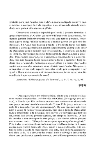 gratuito para justificação para vida", a qual está ligada ao novo nascimento - o começo da vida espiritual que, através da vida de santidade, nos guia à vida eterna, à glória.
Observe-se de modo especial que "onde o pecado abundou, a
graça superabunda". O dom gratuito é diferente da condenação. Podemos ganhar infinitivamente mais do que temos perdido. Podemos agora atingir maior santidade e maior glória do que nos era
possível. Se Adão não tivesse pecado, o Filho de Deus não teria
morrido e conseqüentemente aquele surpreendente exemplo do amor
de Deus para com o homem não teria existido, o qual tem, em todos
os tempos, provocado nos seus filhos grande alegria, amor e gratidão. Poderíamos amar a Deus o criador, o conservador e o governador, mas não haveria lugar para o amor a Deus o redentor. Este poderia não ter existido. Faltariam a maior glória e a maior alegria dos
santos na terra e dos antos nos céus - Cristo crucificado. Nós poderíamos não ter louvado aquele que, não tendo por usurpação o ser
igual a Deus, esvaziou-se a si mesmo, tomou a forma de servo e foi
obediente à morte e morte de cruz!
Sermões: "Sobre a queda do homem", II, 9-10 (J, VI, 224).

***
"Deus que é rico em misericórdia, ainda que quando estávamos mortos em pecados, deu-no vida em Cristo (pela graça sois salvos), a fim de que Ele pudesse mostrar-nos a excelente riqueza da
sua graça em sua bondade através de Cristo. Pela graça sois salvos
pela fé e isso não vem de vós mesmos". De vós mesmos não vem
nem a vossa fé nem a vossa salvação, mas são o dom de Deus; dom
livre e imerecido; a fé pela qual sois salvos e a salvação que Ele vos
dá, sendo isto do seu próprio agrado, um simples favor seu. O fato
de crerdes é um exemplo da sua graça; o de serdes salvos porque
credes é um outro. "Não pelas obras para que ninguém se glorie".
Pois todas as nossas obras, toda a nossa retidão anteriores à nossa
crença nada valem diante de Deus, senão a sua condenação. Tão distantes estão elas da fé merecedora que esta, não importa quando tenha sido dada, não provém das obras, nem a salvação provém das
obras que praticamos quando cremos, pois é Deus que opera em nós

 