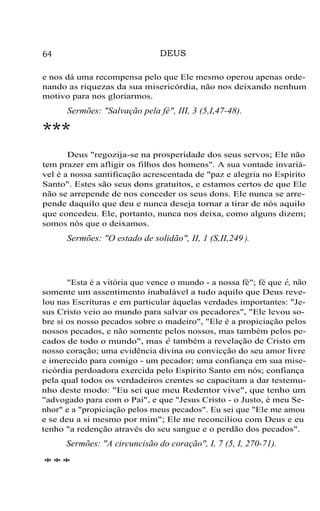 DEUS

64

e nos dá uma recompensa pelo que Ele mesmo operou apenas ordenando as riquezas da sua misericórdia, não nos deixando nenhum
motivo para nos gloriarmos.

Sermões: "Salvação pela fé", III, 3 (5,I,47-48).

***
Deus "regozija-se na prosperidade dos seus servos; Ele não
tem prazer em afligir os filhos dos homens". A sua vontade invariável é a nossa santificação acrescentada de "paz e alegria no Espírito
Santo". Estes são seus dons gratuitos, e estamos certos de que Ele
não se arrepende de nos conceder os seus dons. Ele nunca se arrepende daquilo que deu e nunca deseja tornar a tirar de nós aquilo
que concedeu. Ele, portanto, nunca nos deixa, como alguns dizem;
somos nós que o deixamos.

Sermões: "O estado de solidão", II, 1 (S,II,249 ).

"Esta é a vitória que vence o mundo - a nossa fé"; fé que é, não
somente um assentimento inabalável a tudo aquilo que Deus revelou nas Escrituras e em particular àquelas verdades importantes: "Jesus Cristo veio ao mundo para salvar os pecadores", "Ele levou sobre si os nosso pecados sobre o madeiro", "Ele é a propiciação pelos
nossos pecados, e não somente pelos nossos, mas também pelos pecados de todo o mundo", mas é também a revelação de Cristo em
nosso coração; uma evidência divina ou convicção do seu amor livre
e imerecido para comigo - um pecador; uma confiança em sua misericórdia perdoadora exercida pelo Espírito Santo em nós; confiança
pela qual todos os verdadeiros crentes se capacitam a dar testemunho deste modo: "Eu sei que meu Redentor vive", que tenho um
"advogado para com o Pai", e que "Jesus Cristo - o Justo, é meu Senhor" e a "propiciação pelos meus pecados". Eu sei que "Ele me amou
e se deu a si mesmo por mim"; Ele me reconciliou com Deus e eu
tenho "a redenção através do seu sangue e o perdão dos pecados".

Sermões: "A circuncisão do coração", I, 7 (5, I, 270-71).
***

 