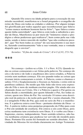 Jesus Cristo

68

Quando Ele estava na idade própria para a execução da sua
missão sacerdotal, manifestou-se a Israel pregando o evangelho do
reino de Deus em todas as cidades e aldeias. Por algum tempo
foi glorificado por todos aqueles que reconheceram que falava
"como nunca nenhum homem havia feito", "que falava como
quem tinha autoridade", que falava com toda a sabedoria e poder de Deus, Manifestou-se por meio de "inúmeros sinais e prodígios e obras poderosas que realizava", bem como pela sua vida
santa, sendo o único nascido de mulher "que não conheceu pecado", que "fez bem todas as coisas" do seu nascimento à sua morte, fazendo continuamemte "não a sua vontade, mas a vontade
daquele que o enviou".
Sermões: "O fim da vinda de Cristo", II 4-5 (J,VI, 273-74).

***
No começo - (refere-se a Gên. 1:1 e Prov. 8:23). Quando todas as coisas começaram a ser feitas pela palavra: No começo do
céu e da terra e de todo o arçabouco dos seres criados, a Palavra
existia sem nenhum começo. Ele era quando todas as coisas que
tiveram início começaram a existir. A Palavra, como o chamou o
salmo 33:6 e freqüentemente o fizeram os Setenta e como está na
paráfrase caldaica. De modo que São João não tirou esta expressão de Filo e nem de nenhum escritor pagão. Ele ainda não era
chamado Jesus ou Cristo. Ele é a Palavra a quem o Pai gerou ou
falou desde a eternidade; por quem falando o Pai, fez todas as
coisas; quem nos falou do Pai. No versículo 18 temos uma descrição real da palavra e da razão pela qual Ele é assim chamado. Ele
é o unigênito Filho do Pai, que está no seio do Pai e o manifestou. E a palavra estava com Deus - portanto distinto de Deus - o
Pai. A palavra indica uma perpetua propensão do Filho para com
o Pai em unidade de essência. Ele estava a sós com Deus, pois
coisa nenhuma tem existência sem Deus. E o verbo era Deus Supremo, eterno, independente. Num sentido relativo, não havia nenhuma criatura que pudesse ter servido de modelo para
Deus. Portanto Ele assim foi formado no sentido absoluto. A divindade do Messias foi revelada claramente no Antigo Testamen-

 