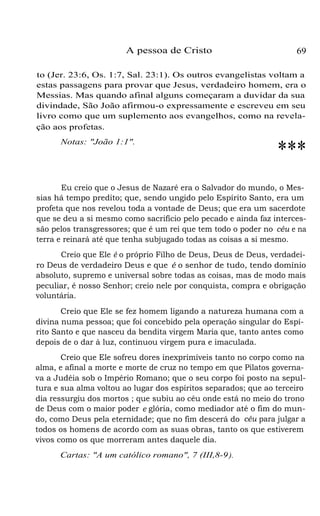 A pessoa de Cristo

69

to (Jer. 23:6, Os. 1:7, Sal. 23:1). Os outros evangelistas voltam a
estas passagens para provar que Jesus, verdadeiro homem, era o
Messias. Mas quando afinal alguns começaram a duvidar da sua
divindade, São João afirmou-o expressamente e escreveu em seu
livro como que um suplemento aos evangelhos, como na revelação aos profetas.
Notas: "João 1:1".

***

Eu creio que o Jesus de Nazaré era o Salvador do mundo, o Messias há tempo predito; que, sendo ungido pelo Espírito Santo, era um
profeta que nos revelou toda a vontade de Deus; que era um sacerdote
que se deu a si mesmo como sacrifício pelo pecado e ainda faz intercessão pelos transgressores; que é um rei que tem todo o poder no céu e na
terra e reinará até que tenha subjugado todas as coisas a si mesmo.
Creio que Ele é o próprio Filho de Deus, Deus de Deus, verdadeiro Deus de verdadeiro Deus e que é o senhor de tudo, tendo domínio
absoluto, supremo e universal sobre todas as coisas, mas de modo mais
peculiar, é nosso Senhor; creio nele por conquista, compra e obrigação
voluntária.
Creio que Ele se fez homem ligando a natureza humana com a
divina numa pessoa; que foi concebido pela operação singular do Espírito Santo e que nasceu da bendita virgem Maria que, tanto antes como
depois de o dar à luz, continuou virgem pura e imaculada.
Creio que Ele sofreu dores inexprimíveis tanto no corpo como na
alma, e afinal a morte e morte de cruz no tempo em que Pilatos governava a Judéia sob o Império Romano; que o seu corpo foi posto na sepultura e sua alma voltou ao lugar dos espíritos separados; que ao terceiro
dia ressurgiu dos mortos ; que subiu ao céu onde está no meio do trono
de Deus com o maior poder e glória, como mediador até o fim do mundo, como Deus pela eternidade; que no fim descerá do céu para julgar a
todos os homens de acordo com as suas obras, tanto os que estiverem
vivos como os que morreram antes daquele dia.
Cartas: "A um católico romano", 7 (III,8-9 ).

 