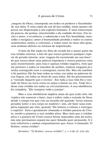 A pessoa de Cristo

71

i magem de Deus, estampada em todos os poderes e faculdades
de sua alma. É uma cópia da sua divina retidão, tanto quanto ela
possa ser dispensada a um espírito humano. É uma transcrição
da pureza, da justiça, misericórdia e da verdade divinas. Ela inclui o amor, a reverência, a submissão a seu Pai; humildade, mansidão e meiguice; amor à humanidade perdida e todos os outros
sentimentos santos e celestiais, e todos estes no mais alto grau,
sem nenhum defeito ou mistura de imperfeição.
O fato de Ele nada ter feito de errado foi a maior parte da
sua retidão externa, o fato de que nunca praticou qualquer espécie de pecado exterior, nem "engano foi encontrado em sua boca",
de que nunca disse uma palavra imprópria e nunca praticou uma
ação inconveniente, pois essa é apenas retidão negativa, visto que
ela pertence a todos os nascidos de mulher, embora ninguém já o
tenha conseguido nem o conseguirá, exceto Ele. Mas ela também
o foi positiva: Ele fez bem todas as coisa; em todas as palavras de
sua língua, em todas as obras de suas mãos, Ele fez precisamente
a "vontade daquele que o enviou". Em toda a sua vida fez a vontade de Deus na terra como os anjos o fazem no céu. Tudo fez e
disse com retidão em todas as circunstâncias. A sua obediência
foi completa. "Ele cumpriu toda a justiça".
Mas a sua obediência implica mais do que tudo isto; ela
i mplica não somente o fazer, mas o sofrer; toda a vontade de Deus
desde o tempo em que veio ao mundo até quando "levou nossos
pecados sobre o seu corpo no madeiro"; sim, até fazer uma completa expiação por eles, quando "Ele baixou a cabeça e entregou
o espírito". Esta é geralmente chamada a retidão passiva de Cristo, sendo a primeira a sua retidão ativa. Mas visto que a retidão
ativa e a passiva de Cristo nunca foram separadas uma da outra,
nós não precisamos separá-las quer falando quer pensando. E é
com referência a ambas conjuntamente que Jesus é chamado "O
Senhor, nossa retidão".
Sermões: "O Senhor, nossa retidão", I, 1-4 (S, II, 426-28).

 
