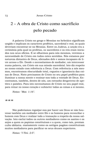 Jesus Cristo

72

2 - A obra de Cristo como sacrifício
pelo pecado
A palavra Cristo no grego e Messias no hebráico significam
ungido e implicam os caracteres profético, sacerdotal e real, os quais
deveriam encontrar-se no Messias. Entre os Judeus, a unção era a
cerimônia pela qual os profetas, os sacerdotes e os reis eram iniciados nos seus ofícios. E se olharmos para nós mesmos, veremos a
necessidade de Cristo em todos estes sentidos. Nós estamos por
natureza distantes de Deus, alienados dele e somos incapazes de livre acesso a Ele. Donde o necessitarmos de mediador, um intercessor
numa palavra, um Cristo em sua missão sacerdotal. Isto diz respeito
ao nosso estado com referência a Deus. Com referência a nós mesmos, encontramos obscuridade total, cegueira e ignorância das coisas de Deus. Nisto precisamos de Cristo no seu papel profético para
iluminar a nossa mente e ensinar-nos toda a vontade de Deus. Encontramos, também, dentro de nós, um estranho desgoverno de apetites e paixões. Para isto necessitamos de Cristo no seu papel real,
para reinar no nosso coração e submeter todas as coisas a si mesmo.
Notas: "Mat. 1:16".

***
Não poderíamos regozijar-nos por haver um Deus se não houvesse também um mediador entre Ele e os homens para reconciliar o
homem com Deus e realizar toda a transação a respeito da nossa salvação. Isto exclui todos os outros mediadores como os santos e os
anjos a quem os papistas constituíram e a quem, como tais, prestam
culto idólatra , exatamente como os antigos pagãos constituíram
muitos mediadores para pacificar os seus deuses superiores.
Notas: "I Tini. 2:5".

 