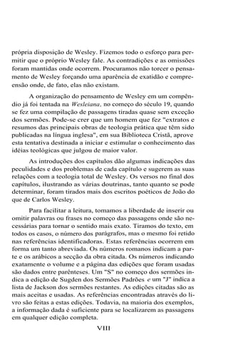 própria disposição de Wesley. Fizemos todo o esforço para permitir que o próprio Wesley fale. As contradições e as omissões
foram mantidas onde ocorrem. Procuramos não torcer o pensamento de Wesley forçando uma aparência de exatidão e compreensão onde, de fato, elas não existam.
A organização do pensamento de Wesley em um compêndio já foi tentada na Wesleiana, no começo do século 19, quando
se fez uma compilação de passagens tiradas quase sem exceção
dos sermões. Pode-se crer que um homem que fez "extratos e
resumos das principais obras de teologia prática que têm sido
publicadas na língua inglesa", em sua Biblioteca Cristã, aprove
esta tentativa destinada a iniciar e estimular o conhecimento das
idéias teológicas que julgou de maior valor.
As introduções dos capítulos dão algumas indicações das
peculidades e dos problemas de cada capítulo e sugerem as suas
relações com a teologia total de Wesley. Os versos no final dos
capítulos, ilustrando as várias doutrinas, tanto quanto se pode
determinar, foram tirados mais dos escritos poéticos de João do
que de Carlos Wesley.
Para facilitar a leitura, tomamos a liberdade de inserir ou
omitir palavras ou frases no começo das passagens onde são necessárias para tornar o sentido mais exato. Tiramos do texto, em
todos os casos, o número dos parágrafos, mas o mesmo foi retido
nas referências identificadoras. Estas referências ocorrem em
forma um tanto abreviada. Os números romanos indicam a parte e os arábicos a secção da obra citada. Os números indicando
exatamente o volume e a página das edições que foram usadas
são dados entre parênteses. Um "S" no começo dos sermões indica a edição de Sugden dos Sermões Padrões e um "J" indica a
lista de Jackson dos sermões restantes. As edições citadas são as
mais aceitas e usadas. As referências encontradas através do livro são feitas a estas edições. Todavia, na maioria dos exemplos,
a informação dada é suficiente para se localizarem as passagens
em qualquer edição completa.
VIII

 