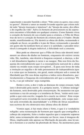 78

Jesus Cristo

capacitando o pecador humilde a dizer: "Não como eu quero, mas como
tu queres". Destrói o amor ao mundo livrando aqueles que crêem nele
de todo "desejo insensato e injurioso", do "desejo da carne, dos olhos
e do orgulho da vida". Salva os homens de procurarem ou de esperarem encontrar a felicidade em qualquer criatura. Como Satanás virou
o coração do homem do seu criador para a criatura, o Filho de Deus
traz de novo o coração do homem da criatura para o Criador. Desde
modo, manifestando-se, Ele destrói as obras do diabo, restaurando o
culpado ao favor, ao perdão e à paz de Deus; restaurando o pecador
em quem não há nenhum bem ao amor e à santidade; o pecador miserável é carregado à alegria indizível, à felicidade real e concreta.
Mas pode-se observar que o Filho de Deus não destrói totalmente as obras do diabo no homem, enquanto ele estiver nesta
vida. Ele, também, não destrói a fraqueza corporal, a doença, a dor
e mil dissabores ligados à carne e ao sangue. Não nos livra da fraqueza do entendimento que é a conseqüência natural de a alma
existir ou residir num corpo corruptível... É para nos livrar de toda
a tentação ao orgulho e de todo pensamento de independência (que
é a coisa que os homens, em geral, mais cobiçam sob o nome de
liberdade) que Ele nos deixa sujeitos a todos estes dissabores, particularmente a fraqueza do entendimento até que a sentença "Pó
tu és, e ao pó voltarás" seja cumprida.
Então o erro, a dor e toda as doenças do corpo cessam; tudo
isto é destruido pela morte. E a própria morte, "o último inimigo"
do homem, será destruída pela ressurreição. No momento em que
ouvirmos a voz do arcanjo e a trombeta de Deus, "então será cumprido o que está escrito: tragada foi a morte na vitória". Este corpo
corruptível será revestido da incorruptibilidade, este corpo mortal será revestido da imortalidade" e o Filho de Deus manifesto
nas nuvens do céu destruirá esta última obra do diabo!
Vemos aqui, à luz mais clara e forte, o que é a verdadeira
religião: uma restauração do homem por aquele que esmigalha a
cabeça da serpente, feito a todos aqueles que a serpente separou
dele; uma restauração não somente ao favor, mas à imagem de
Deus, implicando não apenas na libertação do pecado, mas levando o homem a se encher da plenitude de Deus. Se atentarmos para

 