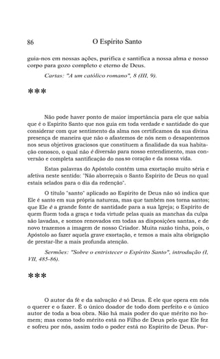 O Espírito Santo

86

guia-nos em nossas ações, purifica e santifica a nossa alma e nosso
corpo para gozo completo e eterno de Deus.
Cartas: "A um católico romano", 8 (III, 9).

***
Não pode haver ponto de maior importância para ele que sabia
que é o Espírito Santo que nos guia em toda verdade e santidade do que
considerar com que sentimento da alma nos certificamos da sua divina
presença de maneira que não o afastemos de nós nem o desapontemos
nos seus objetivos graciosos que constituem a finalidade da sua habitação conosco, o qual não é diversão para nosso entendimento, mas conversão e completa santificação do nos so coração e da nossa vida.
Estas palavras do Apóstolo contêm uma exortação muito séria e
afetiva neste sentido: "Não aborreçais o Santo Espírito de Deus no qual
estais selados para o dia da redenção".
O título "santo" aplicado ao Espírito de Deus não só indica que
Ele é santo em sua própria natureza, mas que também nos torna santos;
que Ele é a grande fonte de santidade para a sua Igreja; o Espírito de
quem fluem toda a graça e toda virtude pelas quais as manchas da culpa
são lavadas, e somos renovados em todas as disposições santas, e de
novo trazemos a imagem de nosso Criador. Muita razão tinha, pois, o
Apóstolo ao fazer aquela grave exortação, e temos a mais alta obrigação
de prestar-lhe a mais profunda atenção.
Sermões: "Sobre o entristecer o Espírito Santo", introdução (I,
VII, 485-86).

***
O autor da fé e da salvação é só Deus. É ele que opera em nós
o querer e o fazer. É o único doador de todo dom perfeito e o único
autor de toda a boa obra. Não há mais poder do que mérito no homem; mas como todo mérito está no Filho de Deus pelo que Ele fez
e sofreu por nós, assim todo o poder está no Espírito de Deus. Por-

 