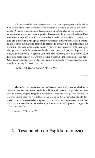 Há uma variabilidade irreconciliável nas operações do Espírito
Santo nas almas dos homens, especialmente quanto ao modo da justificação. Muitos o encontram derramando-se sobre eles como uma torrente enquanto experimentam o poder dominador da graça salvadora. Esta
tem sido a experiência de muitos, talvez mais nesta última visitação do
que em qualquer outra época desde os tempos apostólicos. Mas Ele opera em outros de maneira muito diferente: Ele exerce a sua influência de
maneira delicada, refrescante como o orvalho silencioso. Foi do seu agrado operar em vós deste modo desde o começo, e é provável que continue, como começou, a operar de modo delicado e quase insensível. Que
Ele faça como quiser; Ele é mais do que vós; Ele fará todas as coisas bem.
Não argumenteis contra Ele, mas que a oração do vosso coração seja:
molda a tua argila como queres.
Cartas: "A Maria Cooke" (VII, 298).
***

Mas nós, não somente os apóstolos, mas todos os verdadeiros
crentes, temos este tesouro da luz divina, do amor, da glória, em vasos de barro, corpos frágeis e perecíveis. Ele mostra que as aflições e
mesmo a própria morte estão longe de impedir a ministração do Espírito, que estas a ajudam, aguçam os ministros e desenvolve os frutos, que a excelência do poder que a opera em nós parece inegavelmente ser de Deus.
Notas: "II Cor. 4:7".

2 - Testemunho do Espírito (certeza)

 