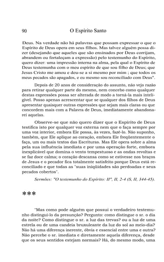 O Espírito Santo

90

Deus. Na verdade não há palavras que possam expressar o que o
Espírito de Deus opera em seus filhos. Mas talvez alguém possa dizer (desejando que aqueles que são ensinados por Deus corrijam,
abrandem ou fortaleçam a expressão) pelo testemunho do Espírito,
quero dizer: uma impressão interna na alma, pela qual o Espírito de
Deus testemunha com o meu espírito de que sou filho de Deus; que
Jesus Cristo me amou e deu-se a si mesmo por mim ; que todos os
meus pecados são apagados, e eu mesmo sou reconciliado com Deus".
Depois de 20 anos de consideração do assunto, não vejo razão
para retirar qualquer parte do mesmo, nem concebo como qualquer
destas expressões possa ser alterada de modo a torná-la mais inteligível. Posso apenas acrescentar que se qualquer dos filhos de Deus
apresentar quaisquer outras expressões que sejam mais claras ou que
concordem mais com a Palavra de Deus, imediatamente abandonarei aquelas.
Observe-se que não quero dizer que o Espírito de Deus
testifica isto por qualquer voz externa nem que o faça sempre por
uma voz interior, embora Ele possa, às vezes, fazê-lo. Não suponho,
também, que Ele aplique ao coração, embora Ele freqüentemente o
faça, um ou mais textos das Escrituras. Mas Ele opera sobre a alma
pela sua influência imediata e por uma operação forte, embora
inexplicável que domina o vento tempestuoso e as ondas revoltas e
se faz doce calma; o coração descansa como se estivesse nos braços
de Jesus e o pecador fica totalmente satisfeito porque Deus está reconciliado e que todas as "suas iniqüidades são perdoadas e seus
pecados cobertos".
Sermões: "O testemunho do Espírito: II", II, 2-4 (S, II, 344-45).

***
"Mas como pode alguém que possui o verdadeiro testemunho distingui-lo da presunção? Pergunto: como distingue o sr. o dia
da noite? Como distingue o sr. a luz das trevas? ou a luz de uma
estrela ou de uma candeia bruxuleante da luz do sol ao meio-dia?
Não há uma diferença inerente, óbvia e essencial entre uma e outra?
Não percebe o sr. imediata e diretamente aquela diferença, desde
que os seus sentidos estejam normais? Há, do mesmo modo, uma

 