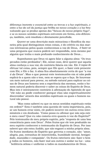 diferença inerente e essencial entre as trevas e a luz espirituais, e
entre a luz do sol da justiça que brilha no nosso coração e a luz bruxuleando que se produz apenas das "faíscas do nosso próprio fogo",
e se os nossos sentidos espirituais estiverem em forma, esta diferença, também, será imediata e diretamente percebida.
Querer-se uma descrição mais minuciosa e filosófica da maneira pela qual distinguimos estas coisas, e do critério ou das marcas intrínsecas pelos quais conhecemos a voz de Deus, é fazer-se
uma pergunta que nunca poderá ser respondida, nem mesmo por
alguém que tenha o mais profundo conhecimento de Deus...
Suponhamos que Deus vá agora falar a alguma alma: "Os teus
pecados estão perdoados"; Ele, nesse caso, deve querer que aquela
alma conheça a sua voz; do contrário falaria em vão. Ele é capaz de
efetuar tal coisa, pois, sempre que Ele quer, o fazer está presente
com Ele; e Ele o faz. A alma fica absolutamente certa de que "a voz
é de Deus". Mas o que possui este testemunho em si não pode
explicá-lo a quem não o tem, nem se espera que o faça. Se houvesse
um meio natural para provar, ou método natural para explicar as coisas de Deus aos homens sem a experiência das mesmas, então o homem natural poderia discernir e saber as coisas do Espírito de Deus.
Mas isto é inteiramente contrário à afirmação do Apóstolo de que
"ele não as pode conhecer porque elas são espiritualmente
discernidas" através dos sentidos espirituais os quais o homem natural não possui.
"Mas como saberei eu que os meus sentidos espirituais estão
em ordem?" Esta é também uma questão de vasta importância, pois,
se um homem errar nisto, ele poderá incorrer em outros erros intermináveis e em desilusão. "Como posso eu afirmar que não seja este
o meu caso? Que eu não cometa erro quanto à voz do Espírito?"
Pelo testemunho do meu próprio espírito, pela "resposta de uma boa
consciência para com Deus". Pelos frutos que ele tem produzido no
meu espírito conhecerei o testemunho do Espírito de Deus. Por isso
saberei que não estou iludido, que não enganei a minha própria alma.
Os frutos imediatos do Espírito que governa o coração, são: "amor,
alegria, paz, entranhas de misericórdia, humildade mental, benignidade, mansidão e compaixão". Os frutos exteriores são: fazer o bem
a todos os homens, não fazer mal aos outros e andar na luz - uma
o
bediência zelosa e uniforme a todos os mandamentos de Deus.

 