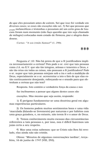 do que eles possuíam antes de caírem. Sei que isso foi verdade em
diversos casos; se esses são exceções não sei. 3) Sei que pessoas que
eram melancólicas e tristonhas e possuíam até um certo grau de loucura foram num momento (não faço questão que isto seja chamado
de milagre) colocadas num estado de firmeza, paz e alegria duradouras.
Cartas: "A seu irmão Samuel" (1, 290).

***
Pergunta n°.10 : Não há prova de que a fé justificadora implica necessariamente a certeza? Pois pode o sr. crer que tais pessoas
como J.A. ou E.V. que são tão íntegras, zelosas e tementes a Deus, e
são tão retas em todas as coisas, não possuam a fé justificadora? Pode
o sr. supor que tais pessoas estejam sob a ira e sob a maldição de
Deus, especialmente se o sr. acrescentar a isto o fato de que elas estão continuamente desejando, esforçando-se e orando para que obtenham a certeza que não tem?
Resposta. Isto contém a verdadeira força da causa e nos
faz inclinarmos a pensar que alguns destes casos são
exceções. Mas mesmo que seja assim, respondo:
1) É perigoso fundamentar-se uma doutrina geral em algumas experiências particulares.
2) Os homens podem muitos sentimentos bons e uma vida
i maculada (falando-se livremente) por natureza e por hábitos com
uma graça guiadora, e, no entanto, não terem fé e o amor de Deus.
3) Temos conhecimento muito escasso das circunstâncias
referentes a tais pessoas e, por isso, nos é difícil fazermos um
juizo certo a seu respeito.
4) Mas uma coisa sabemos: que se Cristo não lhes foi revelado, elas ainda não são cristãs.
Obras: "Minutos de algumas conversações tardias", terçafeira, 16 de junho de 1747 (VIII, 293).

 