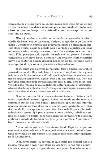 Frutos do Espírito

95

convicção de alguma outra coisa, mas numa convicção divina de que
Cristo me amou e se deu a si mesmo por mim e ainda de modo mais
claro no testemunho que o Espírito dá com o meu espírito de que
sou filho de Deus.
Não vejo razão para retirar ou abrandar a expressão "a misericórdia de Deus; em certos casos, obriga-o a agir deste ou daquele
modo". Certamente, como a sua própria natureza o obriga (num sentido claro e certo) a agir de acordo com a verdade e a justiça em todas
as coisas, assim, em alguns casos, o seu amor obrigou-o a dar o seu
único Filho para que todo aquele que nele crê não pereça. A mesma
compaixão que move Deus a perdoar um pecador triste e contrito
move-o a confortar aquele pecador por meio do testemunho com o
seu espírito, de que os seus pecados estão perdoados.
O sr. pensa que a certeza plena exclui toda a dúvida. Eu também
penso deste modo. Mas pode haver fé sem certeza plena. Estes graus
inferiores da fé não excluem a dúvida que freqüentemente mais ou menos se mistura com isto ou aquilo. Mas o sr. não admite isto. O sr. diz
que uma coisa não pode ser abalada sem cair, e, cria, devo estar "convencido após reflexão de que a distinção entre "abalado" e "destruído"
não faz absolutamente diferença". Eis que o vento sopra, a casa estremece mas não cai, ela estremece mas não é destruída.
O sr. acrescenta: "A certeza é coisa inteiramente distinta da fé
e não depende do mesmo agente. A fé é um ato da minha mente, a
certeza é ato do Espírito Santo". Respondo: 1) A certeza referida
aqui é a mesma certeza plena da fé; ela não pode, portanto, ser coisa
distinta da fé, mas apenas um grau tão elevado de fé que exclui toda
a dúvida e o temor. 2) A plena certeza é, sem dúvida, trabalhada em
nós pelo Espírito Santo. Mas todo grau da verdadeira fé é assim,
embora a mente do homem esteja sujeita a ambas. A minha fé é
fraca; creio sem nunhuma dúvida.
A sua nota seguinte é: "O testemunho do Espírito de que somos aceitos não pode ser a fé pela qual somos aceitos". Admito isso.
Uma convicção de que somos justificados não pode estar implícita
na fé justificadora.
O sr. acrescenta: "A certeza de que Deus me aceitou não é a
mesma coisa que o saber que Deus me aceitou". Penso que é a mesma coisa com variação do grau de conhecimento. Mas não importa

 