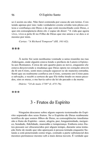 O Espírito Santo

96

se é assim ou não. Não farei contenda por causa de um termo. Contendo apenas por isto: todo verdadeiro crente cristão tem plena certeza e confiança em Deus e de que está reconciliado com Deus, e
que em conseqüencia disto ele é capaz de dizer: "A vida que agora
vivo, vivo-a pela fé no Filho de Deus que me amou e se deu a si
mesmo por mim.
Cartas: "A Richard Tompson" (III, 161-62).

***
À noite fui sem nenhuma vontade a uma reunião na rua
Aldersgate, onde alguém estava lendo o prefácio de Lutero à Epístola aos Romanos. Cerca de um quarto para as nove, enquanto ele
estava descrevendo a mudança que Deus opera no coração através
da fé em Cristo, senti meu coração aquecer-se de maneira estranha.
Senti que eu realmente confiava em Cristo, somente em Cristo para
a salvação, e recebi a certeza de que Ele tinha tirado os meus pecados, sim os meus, e me havia salvo da lei do pecado e da morte.
Diário: "24 de maio 1738" (I, 475-76).

***
3 - Frutos do Espírito
Ninguém descanse sobre algum suposto testemunho do Espírito separado dos seus frutos. Se o Espírito de Deus realmente
testifica de que somos filhos de Deus, as conseqüências imediatas
são o fruto do Espírito - amor, alegria, paz, longanimidade, meiguice, bondade, fidelidade, mansidão e temperança. Embora estes frutos possam ser obscurecidos por algum tempo, durante uma tentação forte de modo que não apareçam à pessoa tentada enquanto Satanás a está peneirando como trigo, contudo a parte substancial dos
mesmos permanece mesmo sob a mais densa nuvem. É verdade que

 