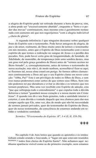 Frutos do Espírito

97

a alegria do Espírito pode ser retirada durante a hora da prova; sim,
a alma pode ser "excessivamente abatida", enquanto a "hora e o poder das trevas" continuarem, mas mesmo esta é geralmente restaurada com aumento até que nos regozijemos "com a alegria indivizível
e cheia de glória".
A segunda inferência é que ninguém descanse sobre qualquer
fruto do Espírito sem o testemunho. Pode haver antegozo de alegria, de
paz e de amor, realmente, de Deus muito antes de termos o testemunho
em nós mesmos, antes que o Espírito de Deus testemunhe com o nosso
espírito de que temos a redenção no sangue de Jesus e o perdão dos
pecados. Sim, pode haver certo grau de longanimidade, de bondade, de
fidelidade, de mansidão, de temperança (não uma sombra destes, mas
um grau real pela graça guiadora de Deus) antes de "sermos aceitos no
Bem-Amado", e, conseqüentemente, antes de termos o testemunho de
nossa aceitação, mas não é, de modo nenhum, aconselhável ficar-se aqui;
se fizermos tal, nossa alma estará em perigo. Se formos sábios clamaremos continuamente a Deus até que o seu Espírito clame em nosso coração: "Abba, Pai!" Este é um privilégio de todos os filhos de Deus, e sem
isso nunca poderemos estar certos de que somos seus filhos. Sem isto
não podemos ter paz duradoura e evitar as dúvidas e os temores que nos
tornam perplexos. Mas uma vez recebido este Espírito de adoção, esta
"paz que sobrepuja todo o entendimento" e que expulsa toda a dúvida
dolorosa e temor "guardará nosso coração e a nossa mente em Cristo
Jesus". E quando isto dá o seu fruto genuíno, toda a santidade interior e
exterior, é sem dúvida a vontade daquele que nos chamou para dar-nos
sempre aquilo que Ele, uma vez, deu de modo que não há necessidade
de sermos jamais privados, quer do testemunho do Espírito de Deus,
quer do nosso testemunho, da consciência de estarmos andando em retidão e verdadeira santidade.
Sermões: "O testemunho do Espírito: II", 3-4 (S, II, 358-59).

***
No capítulo 4 de Atos lemos que quando os apóstolos e os irmãos
tinham estado orando e louvando, o "lugar em que estavam reunidos
tremeu e todos fora cheios do Espírito Santo". Não achamos aqui nenhuma aparência visível como as do primeiro exemplo, nem estamos

 