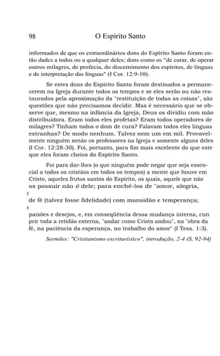 98

O Espírito Santo

informados de que os extraordinários dons do Espírito Santo foram então dadcs a todos ou a qualquer deles; dons como os "de curar, de operar
outros milagres, de profecia, do discernimento dos espíritos, de línguas
e de interpretação das línguas" (I Cor. 12:9-10).
Se estes dons do Espírito Santo foram destinados a permanecerem na Igreja durante todos os tempos e se eles serão ou não restaurados pela aproximação da "restituição de todas as coisas", são
questões que não precisamos decidir. Mas é necessário que se observe que, mesmo na infância da Igreja, Deus os dividiu com mão
distribuidora. Eram todos eles profetas? Eram todos operadores de
milagres? Tinham todos o dom de cura? Falavam todos eles línguas
estranhas? De modo nenhum. Talvez nem um em mil. Provavelmente ninguém senão os professores na Igreja e somente alguns deles
(I Cor. 12:28-30). Foi, portanto, para fim mais excelente do que este
que eles foram cheios do Espírito Santo.
Foi para dar-lhes (o que ninguém pode negar que seja essencial a todos os cristãos em todos os tempos) a mente que houve em
Cristo, aqueles frutos santos do Espírito, os quais, aquele que não
os possuir não é dele; para enchê-los de "amor, alegria,
plongaimrde,-sãobndae"(Gl5:2-4);pardotá1
de fé (talvez fosse fidelidade) com mansidão e temperança;
pcaitá-losruafcemnoasufeiçõcoba,su
paixões e desejos, e, em conseqüência dessa mudança interna, cun
prir toda a retidão externa, "andar como Cristo andou", na "obra da
fé, na paciência da esperança, no trabalho do amor" (I Tess. 1:3).
Sermões: "Cristianismo escriturístico", introdução, 2-4 (S, 92-94j

 