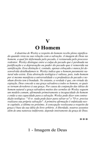 V
O Homem
A doutrina de Wesley a respeito do homem recebe pleno significado quando vista na sua relação com a salvação. A imagem de Deus no
homem, a qual foi deformada pelo pecado, é restaurada pelo processo
redentor. Wesley distingue entre a culpa do pecado que é perdoada na
justificação e a depravação ou poder do pecado que é removida na
santificação. Essa distinção é, contudo, apenas esboçada e nunca foi desenvolvida detalhadamen te. Wesley indica que o homem puramente natural não existe. Esta abstração teológica é valiosa, pois, todo homem
por si mesmo manifesta a universalidade e a profundeza do pecado e nenhum direito tem à bondade. No entanto, a verdade é que, em virtude da
expiação, Deus concede a sua graça salvadora a todos os homens, os quais
se tornam devedores à sua graça. Por causa da conjunção das idéias de
homem natural e graça salvadora muitos dos sermões de Wesley seguem
um modelo comum, afirmando primeiramente a incapacidade do homem
e então a sua capacidade para a salvação. Wesley pode dizer sem contradição teológica: " O sr. nada pode fazer para salvar-se" e "O sr. precisa
realizara sua própria salvação". A primeira afirmação é enfatizada neste capítulo, a última no próximo. A concepção wesleyana a respeito da
graça é base da sua idéia do livre arbítrio. A liberdade, noutros assuntos
além de uma natureza indiferente, depende inteiramente da graça de Deus.

***
1 - Imagem de Deus

 